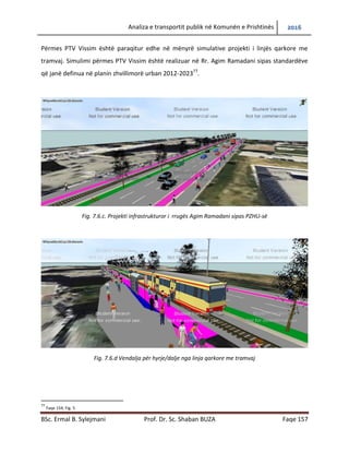 Analiza e transportit publik në Komunën e Prishtinës 2016
BSc. Ermal B. Sylejmani Prof. Dr. Sc. Shaban BUZA Faqe 157
Përmes PTV Vissim është paraqitur edhe në mënyrë simulative projekti i linjës qarkore me
tramvaj. Simulimi përmes PTV Vissim është realizuar në Rr. Agim Ramadani sipas standardëve
që janë definuar në planin zhvillimorë urban 2012-202377
.
Fig. 7.6.c. Projekti infrastrukturor i rrugës Agim Ramadani sipas PZHU-së
Fig. 7.6.d Vendalja për hyrje/dalje nga linja qarkore me tramvaj
77
Faqe 154, Fig. 5
 