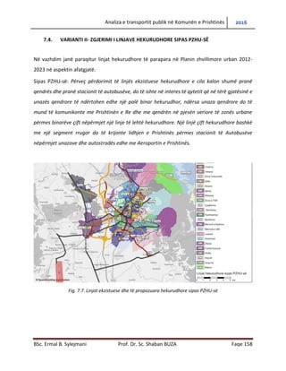Analiza e transportit publik në Komunën e Prishtinës 2016
BSc. Ermal B. Sylejmani Prof. Dr. Sc. Shaban BUZA Faqe 158
7.4. VARIANTI II- ZGJERIMI I LINJAVE HEKURUDHORE SIPAS PZHU-SË
Në vazhdim janë paraqitur linjat hekurudhore të parapara në Planin zhvillimore urban 2012-
2023 në aspektin afatgjatë.
Sipas PZHU-së: Përveç përdorimit të linjës ekzistuese hekurudhore e cila kalon shumë pranë
qendrës dhe pranë stacionit të autobusëve, do të ishte në interes të qytetit që në tërë gjatësinë e
unazës qendrore të ndërtohen edhe një palë binar hekurudhor, ndërsa unaza qendrore do të
mund të komunikonte me Prishtinën e Re dhe me qendrën në pjesën veriore të zonës urbane
përmes binarëve çift nëpërmjet një linje të lehtë hekurudhore. Një linjë çift hekurudhore bashkë
me një segment rrugor do të krijonte lidhjen e Prishtinës përmes stacionit të Autobusëve
nëpërmjet unazave dhe autostradës edhe me Aeroportin e Prishtinës.
Fig. 7.7. Linjat ekzistuese dhe të propozuara hekurudhore sipas PZHU-së
 