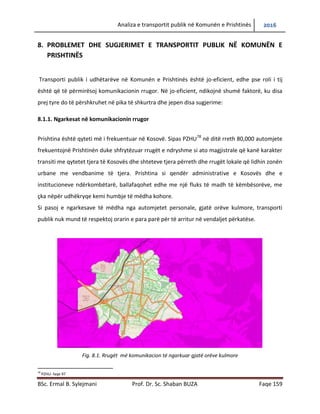 Analiza e transportit publik në Komunën e Prishtinës 2016
BSc. Ermal B. Sylejmani Prof. Dr. Sc. Shaban BUZA Faqe 159
8. PROBLEMET DHE SUGJERIMET E TRANSPORTIT PUBLIK NË KOMUNËN E
PRISHTINËS
Transporti publik i udhëtarëve në Komunën e Prishtinës është jo-eficient, edhe pse roli i tij
është që të përmirësojë komunikacionin rrugor. Në jo-eficient ndikojnë shumë faktorë, ku disa
prej tyre do të përshkruhen në pika të shkurtra dhe jepen disa sugjerime:
8.1.1. Ngarkesat në komunikacionin rrugor
Prishtina është qyteti më i frekuentuar në Kosovë. Sipas PZHU78
në ditë rreth 80,000 automjete
frekuentojnë Prishtinën duke shfrytëzuar rrugët e ndryshme si ato magjistrale që kanë karakter
transiti me qytetet tjera të Kosovës dhe shteteve tjera përreth dhe rrugët lokale që lidhin zonën
urbane me vendbanime të tjera. Prishtina si qendër administrative e Kosovës dhe e
institucioneve ndërkombëtarë, ballafaqohet edhe me një fluks të madh të këmbësorëve, me
çka nëpër udhëkryqe kemi humbje të mëdha kohore.
Si pasoj e ngarkesave të mëdha nga automjetet personale, gjatë orëve kulmore, transporti
publik nuk mund të respektojë orarin e paraparë për të arritur në vend ndaljet përkatëse.
Fig. 8.1. Rrugët më komunikacion të ngarkuar gjatë orëve kulmore
78
PZHU- faqe 97
 