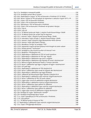 Analiza e transportit publik në Komunën e Prishtinës 2016
BSc. Ermal B. Sylejmani Prof. Dr. Sc. Shaban BUZA Faqe 16
Fig. 6.7.a. Vend ndaljet e transportit publik.................................................................................116
Fig. 6.7.b. Vend ndaljet zyrtare dhe jo zyrtare .............................................................................116
Fig. 6.8.a. Shpërndarja e Linjave të TPU në Komunën e Prishtinës (17.12.2016)........................117
Fig. 6.8.b. Numri i linjave të TPU që kalojnë në segmentet e caktuara rrugore në K. e Pr...........117
Fig. 6.8.c. Linjat e TPU në Komunën Prishtinës.............................................................................118
Fig. 6.8.d. Linjat e TPU në Komunën Prishtinës ............................................................................118
Fig. 6.9.a. Operatoret e TPU në Komunën e Prishtinës ................................................................119
Fig. 6.9.b. Linjat e TPU në Komunën e Prishtinës në dy kahet e lëvizjes.......................................119
Fig. 6.10.a. Linja 4.........................................................................................................................120
Fig. 6.10.b. Linja 10.......................................................................................................................120
Fig. 6.11.a. Të dhënat hyrëse për linjën 1, drejtimi Fushë Kosovë-Bregu i Diellit.........................121
Fig. 6.11.b. Të dhënat hyrëse për secilën linjë të shqyrtuar .........................................................121
Fig. 6.11.c. Itinerari i linjës 1 drejtimi Fushë Kosovë-Bregu i Diellit..............................................122
Fig. 6.11.d. Intervalet e nisjes së linjës 1, drejtimi Kosovë-Bregu i Diellit.....................................122
Fig. 6.12.a. Itinerari i linjës 4 drejtimi Lagja Muhaxhirëve-Parku Gërmia....................................123
Fig. 6.12.b. Itinerari i linjës 4/dy kahet e lëvizjes..........................................................................123
Fig. 6.13.a. Mundësia e arritjes në vend ndalje e TPU .................................................................124
Fig. 6.13.b. Segmentet rrugore që kanë distancë më të largët në zonën urbane ........................124
Fig. 6.14.a. Analiza përmes “Isochronen” ....................................................................................125
Fig. 6.14.b. Vend ndaljet te cilat mund të arrihen në interval 5 min............................................125
Fig. 6.15.a. Modelimi i TPU/drejtimi A-B......................................................................................126
Fig. 6.15.b. Shpërndarja e udhëtarëve të TPU në zonën qendrore...............................................127
Fig. 6.15.c. Shpërndarja e udhëtarëve të TPU nga Hajvali ..........................................................127
Fig. 6.16.a. Shpërndarja e udhëtarëve nga zona e origjinës ........................................................128
Fig. 6.16.b. Shpërndarja e udhëtarëve nga Hajvalia në zonat e destinacionit ............................128
Fig. 6.17.a. Matrica origjine-destinacion-Kodra e Trimave-Lakrishte..........................................129
Fig. 6.17.b. Numri i udhëtarëve nga lagja e origjinës në lagjen e destinacionit ..........................129
Fig. 6.18.a. PuT path legs .............................................................................................................130
Fig. 6.19.a. Shpërndarja e udhëtarëve të TPU-drejtimi B-A .........................................................131
Fig. 6.19.b. Numri i udhëtarëve sipas vendit të origjinës dhe destinacionit.................................132
Fig. 6.20.a. Shpërndarja e udhëtarëve nga lagja Dardania .........................................................134
Fig. 6.20.b. Udhëtarët që frekuentojnë lagjen Qendra 1/drejtimi B-A.........................................134
Fig. 6.21.a. Shpërndarja e udhëtarëve sipas matricës origjinë-destinacion.................................135
Fig. 6.21.b. Numri i udhëtarëve të TPU në zonën urbane.............................................................136
Fig. 6.22.a. Lagjet sipas numrit të udhëtarëve origjinë-destinacion............................................137
Fig. 6.23.a. Shpërndarja e udhëtarëve-matrica origjinë-destinacion...........................................138
Fig. 6.24.a. Numri i udhëtarëve sipas qëllimit të udhëtimit .........................................................139
Fig. 6.25.a. Shpërndarja e udhëtarëve sipas matricës origjinë-destinacion.................................140
Fig. 6.26.a. Numri i udhëtarëve sipas qëllimit të udhëtimit .........................................................142
Fig. 6.27.a. Lagjet sipas numrit të udhëtarëve origjinë-destinacion............................................143
Fig. 6.28. Vendalja në rrugën “Dëshmorët e Kombit” ..................................................................144
Fig. 6.29. Vendalja të Katedralja Nena Terezë .............................................................................145
Fig. 7.1.a. Linjat e planifikuara të TPU në Komunën e Prishtinës.................................................148
Fig. 7.1.b. Linja qarkore................................................................................................................148
Fig. 7.1.c. Të dhënat hyrëse të linjave të TPU...............................................................................148
Fig. 7.2. Shpërndarja e udhëtarëve sipas matricës origjinë-destinacion......................................148
Fig. 7.3.a. Linjat e TPU/gjendja ekzistuese...................................................................................150
 