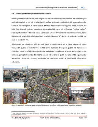 Analiza e transportit publik në Komunën e Prishtinës 2016
BSc. Ermal B. Sylejmani Prof. Dr. Sc. Shaban BUZA Faqe 160
8.1.2. Udhëkryqet me sinjalizim ndriçues-Semafor
Udhëkryqet kryesore urbane janë rregulluar me sinjalizim ndriçues-semafor. Këto sistemi janë
prej teknologjisë së re, në të cilat janë instaluar sistemet e detektimit të automjeteve dhe
kamerat për vëzhgimin e udhëkryqeve. Mirëpo, këto sisteme inteligjente ende punojnë më
kohë fikse dhe nuk ekziston koordinimi ndërmjet udhëkryqeve për të formuar “valën e gjelbër”.
Sipas një hulumtimi79
të bërë në 13 udhëkryqe urbane kryesorë më sinjalizim ndriçues, është
llogaritur së në gjashtë udhëkryqe kemi nivel të shërbimit “F”, kurse në vetëm tre udhëkryqe
nivel të shërbimit “C”.
Udhëkryqet me sinjalizim ndriçues nuk janë të projektuara që të japin përparësi kalimi
transportit publik të udhëtarëve. Jashtë orëve kulmore, transporti publik në Komunën e
Prishtinës mund të ofroj shërbime të mira, sa i përket respektimit të orarit. Kurse, gjatë orëve
kulmore, paraqiten humbje të mëdha kohorë në kolona të gjatë, më çka është e pamundur
respektimi i itinerarit. Prandaj, udhëtarët me vështirësi mund të planifikojnë itinerarin e
udhëtimit.
Fig. 8.2. Formimi i kolonave nëpër disa udhëkryqe me sinjalizim ndriçues dhe pa sinjalizim ndriçues
79
Grup studentesh të studimeve master të Fakultetit të Inxhinierisë Mekanike/UP. Profesori i lëndës Prof. Dr. Shaban Buza. Lënda: Logjistika e
transportit në Komunikacion
 