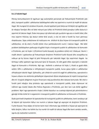 Analiza e transportit publik në Komunën e Prishtinës 2016
BSc. Ermal B. Sylejmani Prof. Dr. Sc. Shaban BUZA Faqe 161
8.1.3.Taksitë ilegal
Përveç komunikacionit të ngarkuar nga automjetet personale që frekuentojnë Prishtinën çdo
ditë, transporti publik i udhëtarëve ballafaqohet edhe me operimin e numrit të madh të taksive
ilegal. Në mungesë të vendeve të punës, shumë qytetarë janë detyruar të bëjnë një zgjidhje për
të mbajtur familjen dhe në këtë mënyrë pas luftës në Prishtinë është paraqitur edhe dukuria e
operimit të taksive ilegal. Duke mos pasur një alternativ për punësim nga ana e nivelit lokal, dhe
mosveprimi policisë, kjo dukuri është lënë anash, e cila në vitet e fundit ka marr përmasa
shqetësuese. Sipas anketimeve të realizuara me shoferë të disa linjave të transportit publik të
udhëtarëve, në dy vitet e fundit është rritur jashtëzakonisht numri i taksive ilegal. Me këtë
problem ballafaqohen pothuajse të gjithë linjat e transportit publik të udhëtarëve në Komunën
e Prishtinës, por në linjën 1 (Prishtinë-Fushë Kosovë), ky problem është më i theksuar. Numri i
madh ditorë i qytetarëve që frekuentojnë drejtimin Prishtinë-Fushë Kosovë dhe anasjelltas ka
ndikuar që ky biznes ilegal të jetë fitimprurës për taksistët ilegal. Kjo veprimtari ilegale ka
tërhequr edhe qytetarë nga komunat tjera të Kosovës, të cilët gjatë ditës veprojnë si taksistë
ilegal në Komunën e Prishtinës. Një nga shoferët e anketuar të linjës 1, thotë se gjatë ditës
vetëm 10% e udhëtarëve e shfrytëzojnë transportin publik, kurse pjesa tjetër e udhëtarëve
shfrytëzojnë taksitë ilegal. Gjithashtu, për shkak të numrit të vogël të udhëtarëve, operatoret e
linjave urbane me vështirësi përballojnë shpenzimet ditore eksploatuese të mjetit transportues
dhe të i kryejnë obligimet mujore financiare ndaj punëtorëve dhe taksave komunale. Në vitet e
fundit janë mbajtur disa protesta nga operatorët e transportit publik, duke shpresuar në
ndihmë nga nivelet lokale dhe Policia Rajonale e Prishtinës, por deri tani nuk është zgjidhur
problemi. Njeri nga operatorët e linjës 1 është shprehur se e vetmja shpresë për përmirësimin e
gjendje kritike është të ri-organizimi i transportit publik të udhëtarëve në Komunën e Prishtinës.
Duke parë ketë shqetësim të operatorëve të transportit publik të udhëtarëve, kemi vendosur që
të bëjmë një hulumtim lidhur me numrin e taksive ilegal që veprojnë në drejtimin Prishtinë-
Fushë Kosovë. Para daljes në terren kemi marr informata nga shoferët e linjave që operojnë në
këtë drejtim, lidhur me kohën kur ka numër të madh të taksive ilegal dhe kemi vendos vendin,
nga ku do realizohet numërimi.
 