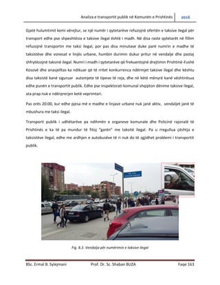 Analiza e transportit publik në Komunën e Prishtinës 2016
BSc. Ermal B. Sylejmani Prof. Dr. Sc. Shaban BUZA Faqe 163
Gjatë hulumtimit kemi vërejtur, se një numër i qytetarëve refuzojnë ofertën e taksive ilegal për
transport edhe pse shpeshtësia e taksive ilegal është i madh. Në disa raste qytetarët në fillim
refuzojnë transportin me taksi ilegal, por pas disa minutave duke parë numrin e madhe të
taksistëve dhe vonesat e linjës urbane, humbin durimin dukur pritur në vend ndalje dhe pastaj
shfrytëzojnë taksinë ilegal. Numri i madh i qytetarëve që frekuentojnë drejtimin Prishtinë-Fushë
Kosovë dhe anasjelltas ka ndikuar që të rritet konkurrenca ndërmjet taksive ilegal dhe kështu
disa taksistë kanë siguruar automjete të tipeve të reja, dhe në këtë mënyrë kanë vështirësua
edhe punën e transportit publik. Edhe pse inspektorati komunal shqipton dënime taksive
ilegale, ata prapë nuk e ndërprerin ketë veprimtari.
Pas orës 20:00, kur edhe pjesa më e madhe e linjave urbane nuk janë aktiv, vend ndaljet janë
të mbushura me taksi ilegal.
Transporti publik i udhëtarëve pa ndihmën e organeve komunale dhe policinë Rajonale të
Prishtinës e ka të pamundur të fitojë “garën” me taksitë ilegale. Pa u rregulluar çështja e
taksistëve ilegal, edhe me ardhjen e autobusëve të ri nuk do të zgjidhet problemi i transportit
publik.
Fig. 8.3. Vendalja për numërimin e taksive ilegal
 