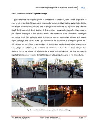 Analiza e transportit publik në Komunën e Prishtinës 2016
BSc. Ermal B. Sylejmani Prof. Dr. Sc. Shaban BUZA Faqe 164
8.1.4. Vend ndaljet e bllokuara nga taksitë ilegal
Të gjithë shoferët e transportit publik të udhëtarëve të anketuar, kanë shpreh shqetësim se
gjatë orarit të punës është pothuajse e pamundur shfrytëzimi i vend ndaljeve zyrtare për
zbritjen dhe hipjen e udhëtarëve, pasi ato janë të shfrytëzuara/bllokuara nga qytetarët dhe
taksistët ilegal. Gjatë hulumtimit kemi vërejtur se disa qytetarë i shfrytëzojnë vend ndaljet si
vendparkim për kryerjen e nevojave të tyre për disa minuta. Më shqetësues është shfrytëzimi i
vend ndaljeve nga taksitë ilegal. Ata, pothuajse gjatë tërë ditës, e sidomos gjatë orëve kulmore
janë prezent nëpër vend ndalje dhe kështu duke pamundësuar që autobusët e transportit
publik të i shfrytëzojnë për hyrje/dalje të udhëtarëve. Në shumë raste autobusët detyrohen që
procesin e hyrjes/daljes së udhëtarëve të realizojnë në shiritin qarkullues dhe në ketë mënyrë
duke bllokuar shiritin qarkullues për pjesëmarrës të tjerë në komunikacion. Në disa raste taksitë
ilegal qëndrojnë nëpër vend ndalje deri sa të mbushet taksi, ose pak para se të vijë linja urbane.
Fig. 8.4. Vend ndaljet e bllokuara nga qytetarët dhe taksitë ilegal
 