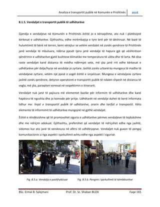 Analiza e transportit publik në Komunën e Prishtinës 2016
BSc. Ermal B. Sylejmani Prof. Dr. Sc. Shaban BUZA Faqe 165
8.1.5. Vend ndaljet e transportit publik të udhëtarëve
Gjendja e vend ndaljeve në Komunën e Prishtinës është jo e kënaqshme, ato nuk i plotësojnë
kërkesat e udhëtarëve. Gjithashtu, edhe mirëmbajtja e tyre lerë për të dëshiruar. Në bazë të
hulumtimit të bërë në terren, kemi vërejtur se vetëm vendalet në zonën qendrore të Prishtinës
janë vend ndalje të mbuluara, ndërsa pjesët tjera janë vend ndalje të hapura gjë që vështirëson
qëndrimin e udhëtarëve gjatë kushteve klimatike me temperatura të ulëta dhe të larta. Në disa
raste vend ndaljet kanë distanca të mëdha ndërmjet vete, më çka janë rritur edhe kërkesat e
udhëtarëve për dalje/hyrje në vend ndalje jo zyrtare. Jashtë zonës urbanë ka mungesa të
madhe të vend ndaljeve zyrtare, vetëm një pjesë e vogël është e sinjalizuar. Mungesa e vend
ndaljeve zyrtare jashtë zonës qendrore, detyron operatoret e transportit publik të ndalen
shpesh në distanca të vogla, me çka paraqiten vonesat në respektimin e itinerarit.
Vend ndaljet nuk janë të pajisura me elementet bazike për informim të udhëtarëve dhe kanë
hapësira të ngushta dhe jo komode për pritje. Udhëtarët në vend ndalje duhet të kenë
informata lidhur me: linjat e transportit publik të udhëtarëve, orarin dhe tarifat e transportit.
Këto elemente të informimit të udhëtarëve mungojnë në gjithë vend ndaljet.
Është e rëndësishme që të promovohet siguria e udhëtarëve përmes vend ndaljeve të
tejdukshme dhe me ndriçim adekuat. Gjithashtu, preferohet që vend ndaljet të ndriçohet edhe
nga jashtë, sidomos kur ato janë të vendosura në afërsi të udhëkryqeve. Vend ndaljet nuk
guxojnë të pengojnë komunikacionin si nga aspekti i qarkullimit ashtu edhe nga aspekti i
sigurisë.
Fig. 8.5.a. Vendalja e pashfrytëzuar Fig. 8.5.b. Pengimi i qarkullimit të këmbësorëve
 