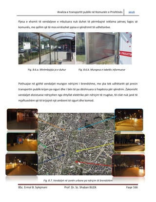 Analiza e transportit publik në Komunën e Prishtinës 2016
BSc. Ermal B. Sylejmani Prof. Dr. Sc. Shaban BUZA Faqe 166
Pjesa e xhamit të vend ndaljeve e mbuluara nuk duhet të përmbajnë reklama përveç logos së
komunës, me qellim që të mos errësohet pjesa e qëndrimit të udhëtarëve.
Fig. 8.6.a. Mirëmbajtja jo e duhur Fig. 8.6.b. Mungesa e tabelës informuese
Pothuajse në gjithë vend ndaljet mungon ndriçimi i brendshëm, gjë që krijon pasiguri tek
udhëtarët që presin transportin publik dhe i bën të pa dëshiruara si hapësira për qëndrim.
Zakonisht vend ndaljet ekzistuese ndriçohen nga shtyllat elektrike për ndriçim të rrugëve, të
cilat nuk janë të mjaftueshme që të krijojnë një ambient të sigurtë dhe komod.
Fig. 8.7. Vend ndaljet në zonën urbane pa ndriçim të brendshëm
 