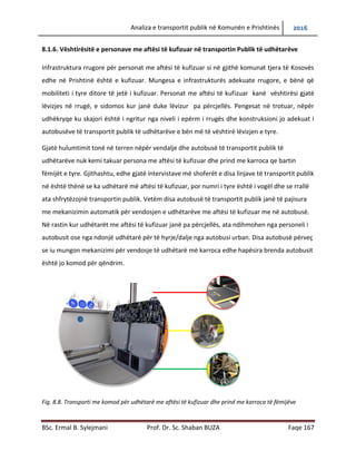 Analiza e transportit publik në Komunën e Prishtinës 2016
BSc. Ermal B. Sylejmani Prof. Dr. Sc. Shaban BUZA Faqe 167
8.1.6. Vështirësitë e personave me aftësi të kufizuar në transportin Publik të udhëtarëve
Infrastruktura rrugore për personat me aftësi të kufizuar si në gjithë komunat tjera të Kosovës
edhe në Prishtinë është e kufizuar. Mungesa e infrastrukturës adekuate rrugore, e bënë që
mobiliteti i tyre ditor të jetë i kufizuar. Personat me aftësi të kufizuar kanë vështirësi gjatë
lëvizjes në rrugë, e sidomos kur janë duke lëvizur pa përcjellës. Pengesat në trotuar, nëpër
udhëkryqe ku skajori është i ngritur nga niveli i epërm i rrugës dhe konstruksioni jo adekuat i
autobusëve të transportit publik të udhëtarëve e bën më të vështirë lëvizjen e tyre.
Gjatë hulumtimit tonë në terren nëpër vend ndalje dhe autobusë të transportit publik të
udhëtarëve nuk kemi takuar persona me aftësi të kufizuar dhe prind me karroca qe bartin
fëmijët e tyre. Gjithashtu, edhe gjatë intervistave me shoferët e disa linjave të transportit publik
në është thënë se ka udhëtarë më aftësi të kufizuar, por numri i tyre është i vogël dhe se rrallë
ata shfrytëzojnë transportin publik. Vetëm disa autobusë të transportit publik janë të pajisura
me mekanizimin automatik për vendosjen e udhëtarëve me aftësi të kufizuar në autobusë. Në
rastin kur udhëtarët me aftësi të kufizuar janë pa përcjellës, ata ndihmohen nga personeli i
autobusit ose nga ndonjë udhëtarë për të hyrë/dal nga autobusi urban. Disa autobusë përveç se
iu mungon mekanizimi për vendosje të udhëtarë më karroca edhe hapësira brenda autobusit
janë jo komod për qëndrim.
Fig. 8.8. Transporti më komod për udhëtarë me aftësi të kufizuar dhe prind me karroca të fëmijëve
 