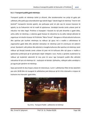 Analiza e transportit publik në Komunën e Prishtinës 2016
BSc. Ermal B. Sylejmani Prof. Dr. Sc. Shaban BUZA Faqe 168
8.1.7. Transporti publik gjatë mbrëmjes
Transporti publik në mbrëmje është jo eficient, dhe karakterizohet me pritje të gjata për
udhëtarë, dhe pothuajse zëvendësohet nga taksitë ilegal. Taksitë ilegal në mbrëmje “marrin nën
kontroll” transportin brenda qytetit, ata pothuajse janë në çdo cep të zonave kryesore të
qytetit, ku ka frekuentim më të madh të qytetarëve. Vend ndaljet brenda zonës urbane janë të
mbushur me taksi ilegal. Prishtina si kryeqytet i Kosovës ka një jetë dinamike si gjatë ditës,
ashtu edhe në mbrëmje, e sidomos gjatë festave të ndryshme ku ka edhe ndonjë aktivitet të
organizuar në sheshin kryesor të Prishtinës “Nëna Terezë”. Mungesa e infrastrukturës kulturore
dhe sportive për kushtet e mbrëmjes ka ndikuar që pjesa më e madhe e aktiviteteve të
organizohen gjatë ditës dhe aktivitet rekreative në mbrëmje janë të orientuara në sektorin
privat. Standardi i ulët jetësor dhe aktivitetet e mangëta kulturore dhe sportive në mbrëmje,
kanë ndikuar që lëvizjet brenda zonës urbane të jenë më të kufizuara dhe një pjese e madhe e
qytetarëve preferojnë që të qëndrojnë nëpër shtëpitë e tyre. Pozita e qendrës studentore ka
ndikuar që studentet zakonisht të mos jene të varur nga transporti publik dhe aktivitetet
rekreative të tyre në mbrëmje të i realizojnë në këmbë. Gjithashtu, ndikojnë edhe vend ndaljet
e pa sigurta për qëndrim në mbrëmje.
Sipas personelit të disa linjave urbane të intervistuar, numri i udhëtarëve fillon të bie dukshëm
pas orës 18:00 dhe në mungesë të udhëtarëve janë detyruar që të rritin intervalin e nisjeve në
krahasim me intervalin gjatë ditës.
Fig. 8.9.a. Transporti Publik i udhëtarëve në mbrëmje
 