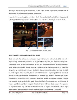 Analiza e transportit publik në Komunën e Prishtinës 2016
BSc. Ermal B. Sylejmani Prof. Dr. Sc. Shaban BUZA Faqe 170
qëndrojnë nëpër vend ndalje të autobusëve si dhe nëpër shiritat e paraparë për qarkullim të
autobusëve siç është segmenti rrugorë “Bill Kllinton”.
Hulumtimi në terren ka zgjatur deri në ora 22:50 dhe autobusët e fundit që kemi vëzhguar në
udhëkryqin të Katedralja ka qenë i linjës urbane 4 në orën 22:17 dhe i linjës 3A në ora 22:28.
Fig. 8.9.b. Transporti i Publik pas orës 20:00
8.1.8. Transporti publik gjatë vikendit dhe festave
Gjatë vikendit dhe festave, komunikacioni rrugor në Komunën e Prishtinës është më pak i
ngarkuar nga automjetet personale, se sa gjatë ditëve të punës, me çka transporti publik i
udhëtarëve mund të ofroj shërbime më të mira, sa i përketë respektimit të orarit të nisjeve.
Sipas personelit të linjave urbane, kërkesat e udhëtarëve për transport janë më të vogla dhe
detyrohen që të rritet intervali i nisjeve. Gjatë ditës së shtunë, disa linja urbane kanë orar të
njëjtë të punës si gjatë ditëve të punës, disa të tjerë rritin intervalin e nisjeve nga 10 në 15 ose
në 20 minuta, kurse gjatë mbrëmjes në disa linja ka transport çdo 30 min. ose edhe çdo 1 orë.
Problematika më e madhe është gjatë ditës së diel dhe festave, ku një pjesë e madhe e linjave
nuk punojnë. Linjat qe janë aktiv gjatë ditës së diel dhe festave zakonisht kanë interval të
nisjeve nga 15 min. deri 1 orë ose gjatë ditës kanë vetëm 2-3 nisje. Gjatë festave disa operator
të linjave urbane si linja 6 A dhe 10 ofrojnë transport pa pagesë për udhëtarë. Taksitë ilegal
gjatë vikendit dhe festave vështirësojnë punën e transportit publik në K. e Prishtinës.
22:28 21:22
21:07
20:27
20:50
 