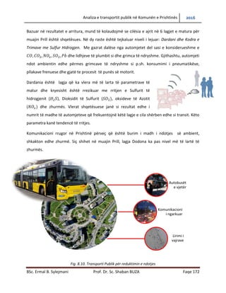 Analiza e transportit publik në Komunën e Prishtinës 2016
BSc. Ermal B. Sylejmani Prof. Dr. Sc. Shaban BUZA Faqe 172
Bazuar në rezultatet e arritura, mund të konkludojmë se cilësia e ajrit në 6 lagjet e matura për
muajin Prill është shqetësues. Në dy raste është tejkaluar niveli i lejuar: Dardani dhe Kodra e
Trimave me Sulfur Hidrogjen. Me gazrat dalëse nga automjetet del sasi e konsiderueshme e
dhe lidhjeve të plumbit si dhe grimca të ndryshme. Gjithashtu, automjeti
ndotë ambientin edhe përmes grimcave të ndryshme si p.sh. konsumimi i pneumatikëve,
pllakave frenuese dhe gjatë te procesit të punës së motorit.
Dardania është lagjja që ka vlera më të larta të parametrave të
matur dhe kryesisht është rrezikuar me rritjen e Sulfurit të
hidrogjenit ( ), Dioksidit të Sulfurit ( , oksideve të Azotit
( dhe zhurmës. Vlerat shqetësuese janë si rezultat edhe i
numrit të madhe të automjeteve që frekuentojnë këtë lagje e cila shërben edhe si transit. Këto
parametra kanë tendencë të rritjes.
Komunikacioni rrugor në Prishtinë përveç që është burim i madh i ndotjes së ambient,
shkakton edhe zhurmë. Siç shihet në muajin prill, lagjja Dodona ka pas nivel më të lartë të
zhurmës.
Fig. 8.10. Transporti Publik për reduktimin e ndotjes
Autobusët
e vjetër
Komunikacioni
i ngarkuar
Lirimi i
vajrave
 