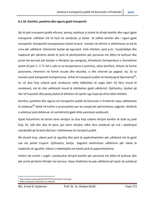 Analiza e transportit publik në Komunën e Prishtinës 2016
BSc. Ermal B. Sylejmani Prof. Dr. Sc. Shaban BUZA Faqe 173
8.1.10. Komfori, pastërtia dhe siguria gjatë transportit
Që të jetë transporti publik eficient, përveç saktësisë ai duhet të ofrojë komfor dhe siguri gjatë
transportit. Udhëtari më të hyrë në autobusë, ai duhet të ndihet komfor dhe i sigurt gjatë
transportit. Kompanitë transportuese duhet të jenë inovativ në ofrimin e shërbimeve sa më të
mira për udhëtarë. Elementet bazike që sigurojnë ketë shërbim, janë p.sh.: hyrjet/daljet dhe
hapësirat për qëndrim duhet të jenë të përshtatshëm për personat me aftësi të kufizuar dhe
prind me karrocë për bartjen e fëmijëve (pa pengesa), klimatizimi (temperatura e brendshme
duhet të jetë 3...5 °C më e ulët se sa temperatura e jashtme), ulëse komfore, dritare në formë
panorame, informimi në formë vizuale dhe akustike, si dhe internet pa pagesë, etj. Se sa
inovativ janë kompanitë transportuese, shihet të transporti publik në Hamburg të Gjermanisë85
,
ku në disa linja urbanë janë vendosura edhe biblioteka të vogla (deri 50 libra mund të
vendosen), më të cilat udhëtarët mund të shërbehen gjatë udhëtimit. Gjithashtu, lejohet që
libri të huazohet dhe pastaj duhet të kthehen në njërën nga linjat që ofron këtë shërbim.
Komfori, pastërtia dhe siguria në transportin publik në Komunën e Prishtinës sipas udhëtarëve
të anketuar86
është në kufirin e pranueshëm por ka nevojë për përmirësime urgjente. Shoferët
e anketuar janë deklaruar së vazhdimisht gjatë ditës pastrojnë autobusët.
Gjatë hulumtimit në terren kemi vërejtur se disa linja urbane ofrojnë komfor të lartë siç janë
linja 10, 10A dhe disa të tjera, por kemi vërejtur edhe disa autobusë që nuk i plotësojnë
standardët që të jenë ofertues i shërbimeve të transport publik.
Në shumë linja, ulëset janë të ngushta dhe janë të papërshtatshëm për udhëtarë më të gjatë
ose me peshë trupore. Gjithashtu, bartja bagazhit vështirëson udhëtimin për shkak të
hapësirës së ngushtë. Ulëset e mbështjella me tekstil janë të papërshtatshme.
Vetëm një numër i vogël i autobusëve ofrojnë komfor për personat më aftësi të kufizuar dhe
për prind që bartin fëmijët me karroca. Sipas shoferëve ka pak udhëtarë që hyjnë në autobusë
85
http://www.hamburg.de/bus/2210772/buecherbus-hamburg/
86
Shiko në kapitullin anketimet me udhëtarë
 