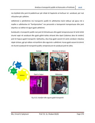Analiza e transportit publik në Komunën e Prishtinës 2016
BSc. Ermal B. Sylejmani Prof. Dr. Sc. Shaban BUZA Faqe 174
me biçikletë dhe janë të padëshiruar për shkak të hapësirës së kufizuar në autobusë, por nuk
refuzohen për udhëtim.
Udhëtimet e përditshme me transportin publik të udhëtarëve kanë ndikuar që pjesa më e
madhe e udhëtarëve të “familjarizohen” me personelin e kompanisë transportuese dhe janë
shprehur se ndihen të sigurt gjatë udhëtimit.
Autobusët e transportit publik nuk janë të klimatizuara dhe gjatë temperaturave të lartë është
shumë vapë në autobusë dhe gjatë gjithë kohës dritaret dhe dyert (sidomos dera të shoferi)
janë të hapura gjatë transportit. Gjithashtu, disa linja gjatë sezonit të verës vendosin mbulesa
nëpër dritare, gjë që ndikon në komforin dhe sigurinë e udhëtimit. Kurse gjatë sezonit të dimrit
në shumë autobusë të transportit publik, temperaturat në autobusë janë të ulëta.
Fig. 8.11. Komfori dhe siguria gjatë transportit
Komod Mbulesa në dritare
Dyert e hapura Biblioteka
Saktësia
Siguria
Komfori
 