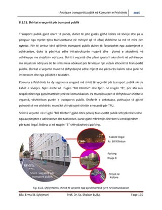Analiza e transportit publik në Komunën e Prishtinës 2016
BSc. Ermal B. Sylejmani Prof. Dr. Sc. Shaban BUZA Faqe 175
8.1.11. Shiritat e veçantë për transport publik
Transporti publik gjatë orarit të punës, duhet të jetë gjatës gjithë kohës në lëvizje dhe pa u
penguar nga mjetet tjera transportuese në mënyrë që të ofrojë shërbime sa më të mira për
qytetar. Për të arritur këtë qëllimin transporti publik duhet të favorizohet nga automjetet e
udhëtarëve, duke ia përshtatur edhe infrastrukturës rrugore dhe planet e akordimit në
udhëkryqe me sinjalizim ndriçues. Shiriti i veçantë dhe plani special i akordimit në udhëkryqe
me sinjalizim ndriçues do të ishin masa adekuate për të krijuar një sistem eficient të transportit
publik. Shiritat e veçantë mund të shfrytëzojnë edhe mjetet me përparësi kalimi nëse janë në
intervenim dhe nga çiklistët e taksistët.
Komuna e Prishtinës ka dy segmente rrugorë me shirit të veçantë për transport publik në dy
kahet e lëvizjes. Njëri është në rrugën “Bill Kllinton” dhe tjetri në rrugën “B”, por ato nuk
respektohen nga pjesëmarrësit tjerë në komunikacion. Pa mundësia për të shfrytëzuar shiritat e
veçantë, vështirëson punën e transportit publik. Shoferët e anketuar, pothuajse të gjithë
pohojnë së me vështirësi mund të shfrytëzojnë shiritin e veçantë për TPU.
Shiriti i veçantë në rrugën “Bill Kllinton” gjatë ditës përveç transportit publik shfrytëzohet edhe
nga automjetet e udhëtarëve dhe taksistëve, kurse gjatë mbrëmjes shërben si vend qëndrim
për taksi ilegal. Ndërsa ai në rrugën “B” shfrytëzohet si parking.
Fig. 8.12. Shfrytëzimi i shiritit të veçantë nga pjesëmarrësit tjerë në Komunikacion
Shirit i veçantë për
transport publik
Taksitë Ilegal
Rr. Bill Kllinton
Parking
Rruga B
Pritjet në
Kolona
 