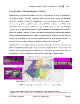 Analiza e transportit publik në Komunën e Prishtinës 2016
BSc. Ermal B. Sylejmani Prof. Dr. Sc. Shaban BUZA Faqe 176
8.1.12. Shfrytëzimi i biçikletës në Komunën e Prishtinës
Pas vendosjes së shtyllave anti-park në zonat ku ka frekuentim më të madh të këmbësorëve,
është siguruar lëvizja e lirë nëpër trotuar, por kanë mbet ende shumë trotuar brenda lagjeve
në të cilat me vështirësi kalohet87
. Konfiguracioni i terrenit të zonës urbane dhe mungesa e
shiritave për qarkullim të çiklistëve, ka bërë që biçikleta në Komunën e Prishtinës të
shfrytëzohet në masë vogla. Rrugët që posedojnë shirit të veçantë për çiklist janë në rrugën
“Çlirimi”, rruga “B” dhe në disa segmente rrugore në ndërtim, kurse brenda zonës urbane nuk
ka shirit të veçantë. Zakonisht, çiklistët duhet të qarkullojnë në shiritin që është paraparë për
mjetet motorike dhe nganjëherë për shkaqe sigurie shfrytëzojnë edhe trotuarin. Më qëllim që
të kemi një përshtypje më të mirë mbi shfrytëzueshmërinë e biçikletave për transport në
Komunën e Prishtinës, kemi vendosur që të bëjmë një hulumtim në disa lagje88
.
Gjatë hulumtimit kemi vëzhguar objektet e banimit, marketet dhe lokalet tjera biznesore se sa
ka hapësirë që është e dedikuar për parking të biçikletave. Gjithashtu kemi biseduar me banorë
dhe pronar të marketëve të lagjëve. Vetëm në dy lokacione kemi gjetur hapësirë të dedikuar
për parking të biçikletave, në Sheshin Nëna Terezë dhe në Fakultetin e Edukatës Fizike.
Fig. 8.13.a. Vendparkingjet për biçikleta të evidentuara në lagjet e vëzhguara
87
Pengesat në rrugë që vështirësojnë qarkullimin e lire për këmbësor dhe çiklist: http://api.kallxo.com/sq/kembesoret
88
Lagjet e hulumtuara: Dardani, Lakërishtë, Ulpiane, Qendra 1 dhe 2, Aktash, Dodona, Zona Historike, Bregu i Diellit dhe segmentin rrugor
“Rruga B”
 