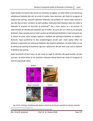 Analiza e transportit publik në Komunën e Prishtinës 2016
BSc. Ermal B. Sylejmani Prof. Dr. Sc. Shaban BUZA Faqe 177
Gjatë bisedës më banorë dhe pronar të marketëve të lagjeve, në është thënë se ka banorë që
shfrytëzojnë biçikletat dhe atë në numër të madhe. Sipas banorëve, për shkak të mungesës së
hapësirës për parking, zakonisht qytetarët detyrohen që biçikleten të i bartin nëpër banesat e
tyre dhe disa të tjerë i vendosin në katin përdhes. Gjithashtu kemi biseduar edhe me shefen e
Kabinetit të Kryetarit të Komunës së Prishtinës89
dhe e kemi pyetur se a ka punëtor të
administratës që shfrytëzojnë biçikletën për të ardhur në punë dhe se a kanë ku të parkojnë
biçikletën. Sipas zyrtarës janë tre-katër punëtor që shfrytëzojnë biçikletën si mjet transporti për
të shkuar në punë, dhe mungon hapësira e dedikuar për parking të biçikletës në objektin e
Komunës. Sipas punëtorëve të disa vendparkingjeve private cilat i kemi pyetur lidhur më
kërkesat e qytetarëve për parking të biçikletës dhe hapësirë përkatëse, në është thënë se nuk
ka kërkesa për parking të biçikletave nga ana e qytetarëve dhe për ketë arsye nuk ka hapësirë
të dedikuar për parking.
Gjatë hulumtimit kemi hasur në një numër të vogël të çiklistëve dhe gjatë bisedës më disa prej
tyre, në është thëne së më vështirësi realizojnë lëvizjet ditorë për shkak të mungesës së shirit të
veçantë për çiklist.
Fig. 8.13.b. Parkingu i biçikletave dhe lëvizja e çiklistit në shiritin për qarkullim të mjeteve motorike
89
https://kk.rks-gov.net/prishtina/Municipality/President/Kabineti-i-Kryetarit.aspx
Ballkon Bodrum
Objeti i Komunës Çiklisti
 
