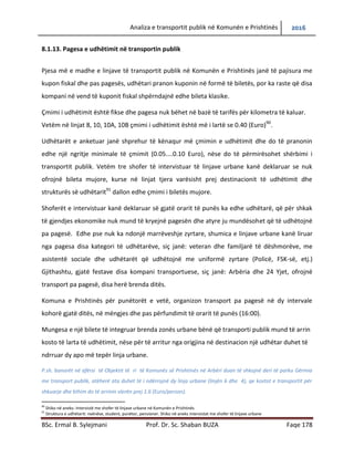 Analiza e transportit publik në Komunën e Prishtinës 2016
BSc. Ermal B. Sylejmani Prof. Dr. Sc. Shaban BUZA Faqe 178
8.1.13. Pagesa e udhëtimit në transportin publik
Pjesa më e madhe e linjave të transportit publik në Komunën e Prishtinës janë të pajisura me
kupon fiskal dhe pas pagesës, udhëtari pranon kuponin në formë të biletës, por ka raste që disa
kompani në vend të kuponit fiskal shpërndajnë edhe bileta klasike.
Çmimi i udhëtimit është fikse dhe pagesa nuk bëhet në bazë të tarifës për kilometra të kaluar.
Vetëm në linjat 8, 10, 10A, 10B çmimi i udhëtimit është më i lartë se 0.40 (Euro)90
.
Udhëtarët e anketuar janë shprehur të kënaqur më çmimin e udhëtimit dhe do të pranonin
edhe një ngritje minimale të çmimit (0.05....0.10 Euro), nëse do të përmirësohet shërbimi i
transportit publik. Vetëm tre shofer të intervistuar të linjave urbane kanë deklaruar se nuk
ofrojnë bileta mujore, kurse në linjat tjera varësisht prej destinacionit të udhëtimit dhe
strukturës së udhëtarit91
dallon edhe çmimi i biletës mujore.
Shoferët e intervistuar kanë deklaruar së gjatë orarit të punës ka edhe udhëtarë, që për shkake
të gjendjes ekonomike nuk mund të kryejnë pagesën dhe atyre ju mundësohet që të udhëtojnë
pa pagesë. Edhe pse nuk ka ndonjë marrëveshje zyrtare, shumica e linjave urbane kanë liruar
nga pagesa disa kategori të udhëtarëve, siç janë: veteran dhe familjarë të dëshmorëve, me
asistentë sociale dhe udhëtarët që udhëtojnë me uniformë zyrtare (Policë, FSK-së, etj.)
Gjithashtu, gjatë festave disa kompani transportuese, siç janë: Arbëria dhe 24 Yjet, ofrojnë
transport pa pagesë, disa herë brenda ditës.
Komuna e Prishtinës për punëtorët e vetë, organizon transport pa pagesë në dy intervale
kohorë gjatë ditës, në mëngjes dhe pas përfundimit të orarit të punës (16:00).
Mungesa e një bilete të integruar brenda zonës urbane bënë që transporti publik mund të arrin
kosto të larta të udhëtimit, nëse për të arritur nga origjina në destinacion një udhëtar duhet të
ndrruar dy apo më tepër linja urbane.
P.sh. banorët në afërsi të Objektit të ri të Komunës së Prishtinës në Arbëri duan të shkojnë deri të parku Gërmia
me transport publik, atëherë ata duhet të i ndërrojnë dy linja urbane (linjën 6 dhe 4), qe kostot e transportit për
shkuarje dhe kthim do të arrinin vlerën prej 1.6 (Euro/person).
90
Shiko në aneks: Intervistë me shofer të linjave urbane në Komunën e Prishtinës
91
Struktura e udhëtarit: nxënëse, student, punëtor, pensioner. Shiko në aneks intervistat me shofer të linjave urbane
 