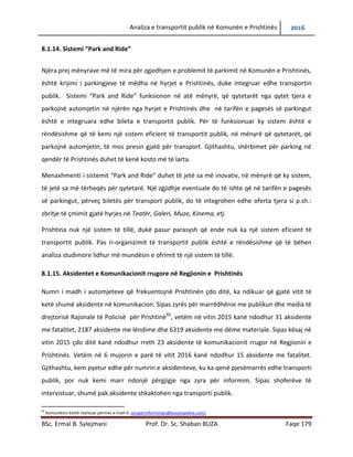 Analiza e transportit publik në Komunën e Prishtinës 2016
BSc. Ermal B. Sylejmani Prof. Dr. Sc. Shaban BUZA Faqe 179
8.1.14. Sistemi “Park and Ride”
Njëra prej mënyrave më të mira për zgjedhjen e problemit të parkimit në Komunën e Prishtinës,
është krijimi i parkingjeve të mëdha në hyrjet e Prishtinës, duke integruar edhe transportin
publik. Sistemi “Park and Ride” funksionon në atë mënyrë, që qytetarët nga qytetet tjera të
parkojnë automjetin në njërën nga hyrjet e Prishtinës dhe në tarifën e pagesës së parkingut
është e integruara edhe bileta e transportit publik. Për të funksionuar ky sistem është e
rëndësishme që të kemi një sistem eficient të transportit publik, në mënyrë që qytetarët, që
parkojnë automjetin, të mos presin gjatë për transport. Gjithashtu, shërbimet për parking në
qendër të Prishtinës duhet të kenë kosto më të larta.
Menaxhmenti i sistemit “Park and Ride” duhet të jetë sa më inovativ, në mënyrë që ky sistem,
të jetë sa më tërheqës për qytetarë. Një zgjidhje eventuale do të ishte që në tarifën e pagesës
së parkingut, përveç biletës për transport publik, do të integrohen edhe oferta tjera si p.sh.:
zbritje të çmimit gjatë hyrjes në Teatër, Galeri, Muze, Kinema, etj.
Prishtina nuk ka një sistem të tillë, duke pasur parasysh që ende nuk ka një sistem eficient të
transportit publik. Pas ri-organizimit të transportit publik është e rëndësishme që të bëhen
analiza studimore lidhur më mundësinë e ofrimit të një sistem të tillë.
8.1.15. Aksidentet e Komunikacionit rrugore në Regjionin e Prishtinës
Numri i madh i automjeteve që frekuentojnë Prishtinën çdo ditë, ka ndikuar që gjatë vitit të
ketë shumë aksidente në komunikacion. Sipas zyrës për marrëdhënie me publikun dhe media të
drejtorisë Rajonale të Policisë për Prishtinë92
, vetëm në vitin 2015 kanë ndodhur 31 aksidente
me fatalitet, 2187 aksidente me lëndime dhe 6319 aksidente me dëme materiale. Sipas kësaj në
vitin 2015 çdo ditë kanë ndodhur rreth 23 aksidente të komunikacionit rrugor në Regjionin e
Prishtinës. Vetëm në 6 mujorin e parë të vitit 2016 kanë ndodhur 15 aksidente me fatalitet.
Gjithashtu, kem pyetur edhe për numrin e aksidenteve, ku ka qenë pjesëmarrës edhe transporti
publik, por nuk kemi marr ndonjë përgjigje nga zyra për informim. Sipas shoferëve të
intervistuar, shumë pak aksidente shkaktohen nga transporti publik.
92
Komunikimi është realizuar përmes e-mail-it: zyraperinformimpr@kosovopolice.com/
 