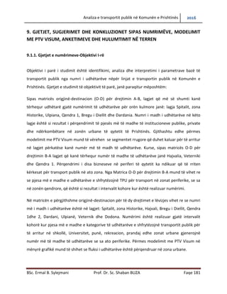 Analiza e transportit publik në Komunën e Prishtinës 2016
BSc. Ermal B. Sylejmani Prof. Dr. Sc. Shaban BUZA Faqe 181
9. GJETJET, SUGJERIMET DHE KONKLUZIONET SIPAS NUMRIMËVE, MODELIMIT
ME PTV VISUM, ANKETIMEVE DHE HULUMTIMIT NË TERREN
9.1.1. Gjetjet e numërimeve-Objektivi I-rë
Objektivi i parë i studimit është identifikimi, analiza dhe interpretimi i parametrave bazë të
transportit publik nga numri i udhëtarëve nëpër linjat e transportin publik në Komunën e
Prishtinës. Gjetjet e studimit të objektivit të parë, janë paraqitur mëposhtëm:
Sipas matricës origjinë-destinacion (O-D) për drejtimin A-B, lagjet që më së shumti kanë
tërhequr udhëtarë gjatë numërimit të udhëtarëve për orën kulmore janë: lagjja Spitalit, zona
Historike, Ulpiana, Qendra 1, Bregu i Diellit dhe Dardania. Numri i madh i udhëtarëve në këto
lagje është si rezultat i përqendrimit të pjesës më të madhe të institucioneve publike, private
dhe ndërkombëtare në zonën urbane të qytetit të Prishtinës. Gjithashtu edhe përmes
modelimit me PTV Visum mund të vërehen se segmentet rrugore që duhet kaluar për të arritur
në lagjet përkatëse kanë numër më të madh të udhëtarëve. Kurse, sipas matricës O-D për
drejtimin B-A lagjet që kanë tërhequr numër të madhe të udhëtarëve janë Hajvalia, Veterniki
dhe Qendra 1. Përqendrimi i disa bizneseve në periferi të qytetit ka ndikuar që të rriten
kërkesat për transport publik në ato zona. Nga Matrica O-D për drejtimin B-A mund të vihet re
se pjesa më e madhe e udhëtarëve e shfrytëzojnë TPU për transport në zonat periferike, se sa
në zonën qendrore, që është si rezultat i intervalit kohore kur është realizuar numërimi.
Në matricën e përgjithshme origjinë-destinacion për të dy drejtimet e lëvizjes vihet re se numri
më i madh i udhëtarëve është në lagjet: Spitalit, zona Historike, Hajvali, Bregu i Diellit, Qendra
1dhe 2, Dardani, Ulpianë, Veternik dhe Dodona. Numërimi është realizuar gjatë intervalit
kohorë kur pjesa më e madhe e kategorive të udhëtarëve e shfrytëzojnë transportin publik për
të arritur në shkollë, universitet, punë, rekreacion, prandaj edhe zonat urbane gjenerojnë
numër më të madhe të udhëtarëve se sa ato periferike. Përmes modelimit me PTV Visum në
mënyrë grafike mund të shihet se fluksi i udhëtarëve është përqendruar në zona urbane.
 