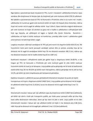Analiza e transportit publik në Komunën e Prishtinës 2016
BSc. Ermal B. Sylejmani Prof. Dr. Sc. Shaban BUZA Faqe 182
Nga tabela e parametrave bazë mesatarë të TPU, numri mesatarë i udhëtarëve të bartur sipas
vendeve dhe drejtimeve të lëvizjes (për dy drejtimet) për orën kulmore është 278.33 udhëtarë.
Në tabelën e parametrave bazë të TPU në Komunën e Prishtinës vihet re se numri më i madh i
udhëtarëve të numëruar gjatë orës kulmorë është në linjën 10 (Hajvali-Zona Historike), ndërsa
linjat me numër më të vogël të udhëtarëve është linja 5 dhe 6. Sipas matricës origjinë-
destinacion për orën kulmore në linjën 10 vërehet se pjesa më e madhe e udhëtarëve e
shfrytëzojnë ketë linjë nga Hajvalia, që udhëtojnë në lagjen e Spitalit dhe Zonën Historike.
Numërimi i udhëtarëve në linjën 6 është realizuar në kombi-bus, prandaj edhe numri i
udhëtarëve gjatë orës kulmore në ketë linjë është i vogël.
Largësia mesatare ndërmjet vend ndaljeve të TPU që janë marrë në shqyrtim është 658.33 (m).
Në hulumtimin tonë janë marrë parasysh vend ndaljet zyrtare dhe jo zyrtare, prandaj linja që ka
distancë më të vogël të vend ndaljeve është linja 7A me distancë mesatare 381.3 (m), ndërsa
ajo me distancë mesatare më të madhe është linja 8 me 1387 (m).
Koeficienti mesatarë i shfrytëzimit statik për gjithë linjat e shqyrtuara është 24.067%, e cila
tregon që TPU në Komunën e Prishtinës për orën kulmorë gjatë të cilës është realizuar
hulumtimi është në nivel jo të kënaqshëm. Linja publike që ka përqindje më të lartë të
koeficientit statik është linja 3A me 44.63% që është nivel i kënaqshëm, ndërsa përqindje më të
ulët ka linja 14.2%, që është një vlerë shqetësuese për kompaninë përkatëse.
Gjatësia mesatare e udhëtimit punues përkatësisht kilometrat mesatare të punës së mjetit
transportues në linjat e shqyrtuara është 9.4667 (km). Linja publike që ka distancë më të largët
të udhëtimit është linja 8 me 21.8 (km), kurse me distancë më të vogël është linja 5 me 7.3
(km).
Kilometrazhi mesatar i kaluar për një udhëtarë sipas dy drejtimeve është 3,9667 (km/udhëtarë),
që është një vlerë e lartë për transportin publik, por duke pasur parasysh edhe që disa linja
kanë edhe destinacion ndërurban, bënë që kjo vlerë të jetë e lartë. Linja publike në të cilën
kilometrazhi mesatar i kaluar për një udhëtarë është në linjën 1 me distancë prej 4.86 (km),
ndër linja që ka distancë më të vogël për udhëtarë 5 me 2.23 (km/udhëtarë).
 