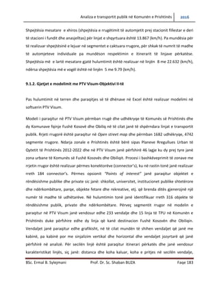 Analiza e transportit publik në Komunën e Prishtinës 2016
BSc. Ermal B. Sylejmani Prof. Dr. Sc. Shaban BUZA Faqe 183
Shpejtësia mesatare e xhiros (shpejtësia e rrugëtimit të automjetit prej stacionit fillestar e deri
të stacioni i fundit dhe anasjelltas) për linjat e shqyrtuara është 13.867 (km/h). Pa mundësia për
të realizuar shpejtësinë e lejuar në segmentet e caktuara rrugore, për shkakë të numrit të madh
të automjeteve individuale pamundëson respektimin e itinerarit të linjave përkatëse. Shpejtësia
më e lartë mesatare gjatë hulumtimit është realizuar në linjën 8 me 22.632 (km/h), ndërsa
shpejtësia më e vogël është në linjën 5 me 9.79 (km/h).
9.1.2. Gjetjet e modelimit me PTV Visum-Objektivi II-të
Pas hulumtimit në terren dhe paraqitjes së të dhënave në Excel është realizuar modelimi në
softuerin PTV Visum.
Modeli i paraqitur në PTV Visum përmbanë rrugë dhe udhëkryqe të Komunës së Prishtinës dhe
dy Komunave fqinje Fushë Kosovë dhe Obiliq në të cilat janë të shpërndara linjat e transportit
publik. Rrjeti rrugorë është paraqitur në Open street map dhe përmbanë 1682 udhëkryqe, 4742
segmente rrugore. Ndarja zonale e Prishtinës është bërë sipas Planeve Rregullues Urban të
Qytetit të Prishtinës 2012-2022 dhe në PTV Visum janë përfshirë 46 lagje ku dy prej tyre janë
zona urbane të Komunës së Fushë Kosovës dhe Obiliqit. Procesi i bashkëveprimit të zonave me
rrjetin rrugor është realizuar përmes konektorëve (connector’s), ku në rastin tonë janë realizuar
rreth 184 connector’s. Përmes opsionit “Points of interest” janë paraqitur objektet e
rëndësishme publike dhe private sic janë: shkollat, universitetet, institucionet publike
shtetërore dhe ndërkombëtare, parqe, objekte fetare dhe rekreative, etj. që brenda ditës
gjenerojnë një numër të madhe të udhëtarëve. Në hulumtimin tonë janë identifikuar rreth 316
objekte të rëndësishme publike, private dhe ndërkombëtare. Përveç segmentit rrugor në
modelin e paraqitur në PTV Visum janë vendosur edhe 233 vend ndalje dhe 15 linja të TPU në
Komunën e Prishtinës duke përfshire edhe dy linja që kanë destinacion Fushë Kosovën dhe
Obiliqin. Vend ndaljet janë paraqitur edhe grafikisht, në të cilat mundën të shihen vend ndaljet
që janë me kabinë, pa kabinë por me sinjalizim vertikal dhe horizontal dhe vend ndaljet
jozyrtarë që janë përfshirë në analizë. Për secilën linjë është paraqitur itinerari përkatës dhe
janë vendosur karakteristikat e linjës, siç janë: distanca dhe koha e kaluar, koha e pritjes në
 