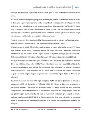 Analiza e transportit publik në Komunën e Prishtinës 2016
BSc. Ermal B. Sylejmani Prof. Dr. Sc. Shaban BUZA Faqe 184
secilën vend ndalje, vend ndaljet që shfrytëzon linja si dhe intervali i tyre gjatë së cilës është
realizuar hulumtimi në terren.
PTV Visum na mundëson paraqitjen grafike të vend ndaljeve, dhe në bazë të cilëve mund të
arrimë të definojmë segmentet rrugore ku arritja në vend ndaljet përkatëse është e kufizuar. Në
rastin tonë kemi marr një radius prej 400 (m)/distanca ajrore. Sipas paraqitjes grafike në PTV
Visum vihet re se pjesa më e madhe e vend ndaljeve në zonën urbane kanë distanca të
kënaqshme në mes veti, që iu mundëson qytetarëve të arrijnë në këmbë brenda një intervali
kohor prej 5 min. në pjesën me të madhe të vend ndaljeve në zonën urbane.
Vendosja e matricës O-D në softuerin PTV Visum mundëson që në mënyrë grafike të paraqiten
lagjet me numrin e udhëtarëve që kanë hyrë ose dalur nga lagjja përkatëse.
Linjat e transportit publik shfrytëzojnë rrugët kryesore në zonën urbane dhe përmes PTV Visum
janë paraqitur edhe numri i linjave që kalojnë në rrugët përkatëse. Segmentet rrugore që
shfrytëzohen nga një numër i madh i linjave publike në dy kahet e lëvizjes janë: Rr. Bulevardi i
Dëshmorëve të Kombit (17 linja), Rr. Agim Ramadani (15 linja), Rr. Luan Haradinaj (11 linja).
Përveç numërimeve të udhëtarëve janë shfrytëzuar edhe anketimet për të formuar matricën
O-D, e cila është modeluar edhe në PTV Visum. Në anketim kanë marr pjesë 750 udhëtarë dhe
në pyetjen se cila është lagjja origjinë dhe destinacion, janë përgjigjur 734 udhëtarë dhe është
formuar matrica O-D. Sipas modelimit me PTV Visum vihet re se numri më i madh i udhëtarëve
ka pasur si vend origjinë lagjen e Spitalit kurse destinacion lagjen Kodra e Trimave (18
udhëtarë).
Hulumtimi i punuar në vitin 2008 nga Kompania ROM TEL për ri-dizajnimin e linjave të
transportit publik në Komunën e Prishtinës është shfrytëzuar si bazë për propozimet e
mëtejshme. Projekti i sugjeruar nga kompania ROM TEL është punuar në vitin 2008 dhe
konfiguracioni i territorit të Komunës së Prishtinës ka ndryshuar dhe janë paraqitur kërkesat e
reja për transport publik. Prandaj, në bazë të hulumtimit në terren, propozojmë që linjat e
sugjeruar nga kompania ROM TEL të iu shtohen edhe disa linja tjera më qëllim që transporti
publik të jetë sa më afër banorëve të Komunës së Prishtinës dhe të plotësohen kërkesat për
transport.
 