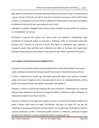 Analiza e transportit publik në Komunën e Prishtinës 2016
BSc. Ermal B. Sylejmani Prof. Dr. Sc. Shaban BUZA Faqe 185
Nga tabela e krahasimeve të variantës ekzistuese dhe atë të propozuar, vihet re se kilometrazhi
i kaluar i linjave të TPU për një cikël të itinerarit të variantit të propozuar është 128.773 (km)
më pak se sa të gjendja ekzistuese. Përveç reduktimit të kilometrazhit, kemi edhe një reduktim
të dukshëm të kohës së arritjes nga vendalja A në të fundit.
Gjithashtu në aspektin afatgjatë është analizuar edhe mundësia që linja qarkore me autobusë
të zëvendësohet me tramvaj.
Shfrytëzimi i softuerit për simulim PTV Vissim është një indikatorë i rëndësishëm gjatë
planifikimit të transportit publik në Komunën e Prishtinës. Edhe në hulumtimin tonë kemi
paraqitur disa simulime të procesit të hyrjes dhe daljes të udhëtarëve nga autobusët e
transportit publik duke përfshirë edhe udhëtarët me aftësi të kufizuara. Në rrugën Agim
Ramadani është paraqitur edhe projekti infrastrukturor sipas PZHU-së përmes PTV Vissim-it.
9.1.3. Gjetjet e hulumtimit në terren-Objektivi III-të
Hulumtimi në terren është realizuar pothuajse gjatë tërë vitit dhe janë evidentuar një numër i
madh i problemeve që benë që transporti publik në Komunën e Prishtinës të jetë jo-eficient.
Si pasojë e ngarkesave të mëdha nga automjetet personale, gjatë orëve kulmore, transporti
publik nuk mund të respektojë orarin e paraparë për të arritur në vend ndaljet përkatëse,
ndërsa jashtë orës kulmorë ofrohet një shërbim i kënaqshëm për udhëtarë.
Mungesa e shiritit të veçantë për autobusë dhe mosfunksionimi i udhëkryqeve me sinjalizim
ndriçues sipas përparësisë së kalimit të transportit publik të udhëtarëve nëpër udhëkryqe, ka
ndikuar që humbjet kohore të jenë të larta.
Komuna e Prishtinës ka dy segmente rrugore me shirit të veçantë për transport publik në dy
kahet e lëvizjes. Njëri është në rrugën “Bill Kllinton” dhe tjetri në rrugën “B”, por ato nuk
respektohen nga pjesëmarrësit e tjerë në komunikacion. Pamundësia për të shfrytëzuar shiritat
e veçantë, vështirëson punën e transportit publik. Shoferët e anketuar, pothuajse të gjithë
pohojnë se me vështirësi mund të shfrytëzojnë shiritin e veçantë për TPU.
 