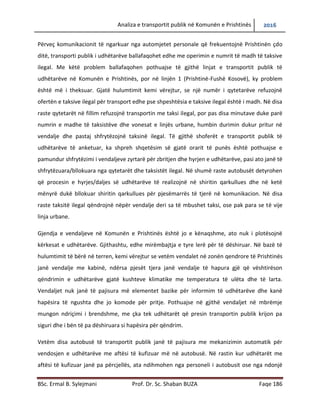 Analiza e transportit publik në Komunën e Prishtinës 2016
BSc. Ermal B. Sylejmani Prof. Dr. Sc. Shaban BUZA Faqe 186
Përveç komunikacionit të ngarkuar nga automjetet personale që frekuentojnë Prishtinën çdo
ditë, transporti publik i udhëtarëve ballafaqohet edhe me operimin e numrit të madh të taksive
ilegal. Me këtë problem ballafaqohen pothuajse të gjithë linjat e transportit publik të
udhëtarëve në Komunën e Prishtinës, por në linjën 1 (Prishtinë-Fushë Kosovë), ky problem
është më i theksuar. Gjatë hulumtimit kemi vërejtur, se një numër i qytetarëve refuzojnë
ofertën e taksive ilegal për transport edhe pse shpeshtësia e taksive ilegal është i madh. Në disa
raste qytetarët në fillim refuzojnë transportin me taksi ilegal, por pas disa minutave duke parë
numrin e madhe të taksistëve dhe vonesat e linjës urbane, humbin durimin dukur pritur në
vend ndalje dhe pastaj shfrytëzojnë taksinë ilegal. Të gjithë shoferët e transportit publik të
udhëtarëve të anketuar, ka shpreh shqetësim së gjatë orarit të punës është pothuajse e
pamundur shfrytëzimi i vend ndaljeve zyrtare për zbritjen dhe hyrjen e udhëtarëve, pasi ato
janë të shfrytëzuara/bllokuara nga qytetarët dhe taksistët ilegal. Në shumë raste autobusët
detyrohen që procesin e hyrjes/daljes së udhëtarëve të realizojnë në shiritin qarkullues dhe në
ketë mënyrë duke bllokuar shiritin qarkullues për pjesëmarrës të tjerë në komunikacion. Në
disa raste taksitë ilegal qëndrojnë nëpër vend ndalje deri sa të mbushet taksi, ose pak para se të
vije linja urbane.
Gjendja e vend ndaljeve në Komunën e Prishtinës është jo e kënaqshme, ato nuk i plotësojnë
kërkesat e udhëtarëve. Gjithashtu, edhe mirëmbajtja e tyre lërë për të dëshiruar. Në bazë të
hulumtimit të bërë në terren, kemi vërejtur se vetëm vendalet në zonën qendrore të Prishtinës
janë vend ndalje me kabinë, ndërsa pjesët tjera janë vend ndalje të hapura gjë që vështirëson
qëndrimin e udhëtarëve gjatë kushteve klimatike me temperatura të ulëta dhe të larta. Vend
ndaljet nuk janë të pajisura më elementet bazike për informim të udhëtarëve dhe kanë
hapësira të ngushta dhe jo komode për pritje. Pothuajse në gjithë vend ndaljet në mbrëmje
mungon ndriçimi i brendshme, me çka tek udhëtarët që presin transportin publik krijon pa
siguri dhe i bënë të pa dëshiruara si hapësira për qëndrim.
Vetëm disa autobusë të transportit publik janë të pajisura me mekanizimin automatik për
vendosjen e udhëtarëve me aftësi të kufizuar në autobusë. Në rastin kur udhëtarët me aftësi të
kufizuar janë pa përcjellës, ata ndihmohen nga personeli i autobusit ose nga ndonjë udhëtarë
 