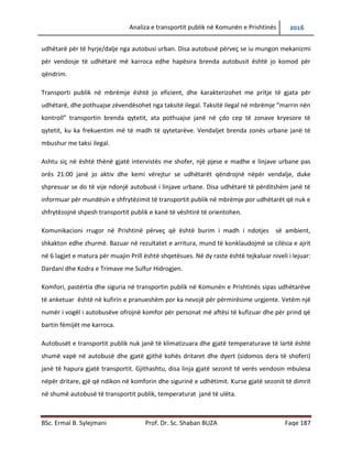 Analiza e transportit publik në Komunën e Prishtinës 2016
BSc. Ermal B. Sylejmani Prof. Dr. Sc. Shaban BUZA Faqe 187
për të hyrje/dalje nga autobusi urban. Disa autobusë përveç se iu mungon mekanizmi për
vendosje të udhëtarëve me karroca edhe hapësira brenda autobusit është jo komod për
qëndrim.
Transporti publik në mbrëmje është jo eficient, dhe karakterizohet me pritje të gjata për
udhëtarë, dhe pothuajse zëvendësohet nga taksitë ilegal. Taksitë ilegal në mbrëmje “marrin nën
kontroll” transportin brenda qytetit, ata pothuajse janë në çdo cep të zonave kryesore të
qytetit, ku ka frekuentim më të madh të qytetarëve. Vend ndaljet brenda zonës urbane janë të
mbushur me taksi ilegal.
Ashtu siç në është thënë gjatë intervistës me shofer, një pjese e madhe e linjave urbane pas
orës 21:00 janë jo aktiv dhe kemi vërejtur se udhëtarët qëndrojnë nëpër vend ndalje, duke
shpresuar se do të vijë ndonjë autobusë i linjave urbane. Disa udhëtarë të përditshëm janë të
informuar për mundësin e shfrytëzimit të transportit publik në mbrëmje por udhëtarët që nuk e
shfrytëzojnë shpesh transportin publik e kanë të vështirë të orientohen.
Komunikacioni rrugor në Prishtinë përveç që është burim i madh i ndotjes së ambientit,
shkakton edhe zhurmë. Bazuar në rezultatet e arritura, mund të konkludojmë se cilësia e ajrit
në 6 lagjet e matura për muajin prill është shqetësues. Në dy raste është tejkaluar niveli i lejuar:
Dardani dhe Kodra e Trimave me Sulfur Hidrogjen.
Komfori, pastërtia dhe siguria në transportin publik në Komunën e Prishtinës sipas udhëtarëve
të anketuar është në kufirin e pranueshëm por ka nevojë për përmirësime urgjente. Vetëm një
numër i vogël i autobusëve ofrojnë komfor për personat me aftësi të kufizuar dhe për prind që
bartin fëmijët me karroca.
Autobusët e transportit publik nuk janë të klimatizuara dhe gjatë temperaturave të lartë është
shumë vapë në autobusë dhe gjatë gjithë kohës dritaret dhe dyert (sidomos dera të shoferi)
janë të hapura gjatë transportit. Gjithashtu, disa linja gjatë sezonit të verës vendosin mbulesa
nëpër dritare, gjë që ndikon në komforin dhe sigurinë e udhëtimit. Kurse gjatë sezonit të dimrit
në shumë autobusë të transportit publik, temperaturat janë të ulëta.
 