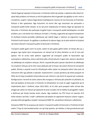 Analiza e transportit publik në Komunën e Prishtinës 2016
BSc. Ermal B. Sylejmani Prof. Dr. Sc. Shaban BUZA Faqe 189
Taksitë ilegal që veprojnë në Komunën e Prishtinës është një çështje e ndjeshme dhe duhet të i
qaset këtij problemi në mënyrë sa më të kujdesshme dhe të gjendët një zgjidhje sa më e mirë e
mundshme. Largimi i taksive ilegal kërkon bashkëpunim intensiv në mes Komunës së Prishtinës,
Policisë si dhe qytetarëve. Nga hulumtimi në terren dhe nga intervistat me personelin e
transportit publik është vërejtur se ka një prani shqetësuese të taksive ilegal që operojnë në
Komunën e Prishtinës dhe pothuajse të gjithë linjat e transportit publik ballafaqohen me këtë
problem, por e cila është më e theksuar në linjën 1. Prandaj, sugjerohet që organet kompetente
të zhvillojnë fushata periodike ndëshkuese për taksitë ilegal, e sidomos në segmentin rrugor
Prishtinë-Fushë Kosovë. Pa zgjidhjen e problemit të taksive ilegal, do të jetë vështirë të krijohet
një sistem efecient i transportit publik në Komunën e Prishtinës.
Transporti publik gjatë orarit të punës, duhet të jetë gjatës gjithë kohës në lëvizje dhe pa u
penguar nga mjetet tjera transportuese në mënyrë që të ofroj shërbime sa më të mira për
qytetar. Për të arritur këtë qëllimin sugjerohet që transporti publik të favorizohet nga
automjetet e udhëtarëve, duke ia përshtat edhe infrastrukturën rrugore dhe planet e akordimit
në udhëkryqe me sinjalizim ndriçues. Shiriti i veçantë dhe plani special i akordimit në udhëkryqe
me sinjalizim ndriçues do të ishin masa adekuate për të krijuar një sistem eficient të transportit
publik. Shiritat e veçantë mund të shfrytëzojnë edhe mjetet me përparësi kalimi nëse janë në
intervenim dhe nga çiklistët e taksistët. Implementimi i unazës qendrore që është paraparë në
PZHU do të krijoj mundësitë infrastrukturore për shtimin e një shiriti të veçantë për autobusë.
Konfiguracioni i terrenit të zonës urbane dhe mungesa e shiritave për qarkullim të çiklistëve, ka
bërë që biçikleta në Komunën e Prishtinës të shfrytëzohet në masë të vogël. Sugjerohet që të
implementohet plani i zhvillimit urban 2012-2023, në të cilën janë paraparë edhe shiritat dhe
shtigjet për çiklist në mënyrë që qytetarët të kenë mundësi më të mëdha të përzgjedhin mjetin
e dëshiruar për lëvizje brenda zonës urbane. Nga modelimi me PTV Visum të matricës O-D
është vërejtur një fluks i madh i udhëtarëve që kalojnë në segmentet kryesore urbane rrugore,
prandaj është përzgjedhur projekti i kompanisë ROM TEL, që plotëson kërkesat e udhëtarëve.
Kompania ROM TEL ka propozua që sistemi i transportit publik në Komunën e Prishtinës të ketë
vetëm 7 linja të cilat karakterizohen me një linjë qarkore, që shërben si linjë grumbulluese për
 