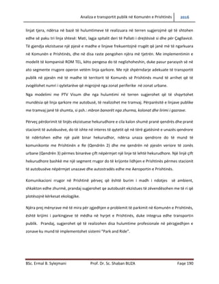 Analiza e transportit publik në Komunën e Prishtinës 2016
BSc. Ermal B. Sylejmani Prof. Dr. Sc. Shaban BUZA Faqe 190
linjat tjera, ndërsa në bazë të hulumtimeve të realizuara në terren sugjerojmë që të shtohen
edhe së paku tri linja shtesë: Mati, lagjja e spitalit deri të Pallati i drejtësisë si dhe për Çagllavicë.
Të gjendja ekzistuese një pjesë e madhe e linjave frekuentojnë rrugët që janë më të ngarkuara
në Komunën e Prishtinës, dhe në disa raste pengohen njëra më tjetrën. Me implementimin e
modelit të kompanisë ROM TEL, këto pengesa do të neglizhoheshin, duke pasur parasysh së në
ato segmente rrugore operon vetëm linja qarkore. Me një shpërndarje adekuate të transportit
publik në pjesën më të madhe të territorit të Komunës së Prishtinës mund të arrihet që të
zvogëlohet numri i qytetarëve që migrojnë nga zonat periferike në zonat urbane.
Nga modelimi me PTV Visum dhe nga hulumtimi në terren sugjerohet që të shqyrtohet
mundësia që linja qarkore me autobusë, të realizohet me tramvaj. Përparësitë e linjave publike
me tramvaj janë të shumta, si psh.: mbron banorët nga zhurma, kolonat dhe lirimi i gazrave.
Përveç përdorimit të linjës ekzistuese hekurudhore e cila kalon shumë pranë qendrës dhe pranë
stacionit të autobusëve, do të ishte në interes të qytetit që në tërë gjatësinë e unazës qendrore
të ndërtohen edhe një palë binar hekurudhor, ndërsa unaza qendrore do të mund të
komunikonte me Prishtinën e Re (Qendrën 2) dhe me qendrën në pjesën veriore të zonës
urbane (Qendrën 3) përmes binarëve çift nëpërmjet një linje të lehtë hekurudhore. Një linjë çift
hekurudhore bashkë me një segment rrugor do të krijonte lidhjen e Prishtinës përmes stacionit
të autobusëve nëpërmjet unazave dhe autostradës edhe me Aeroportin e Prishtinës.
Komunikacioni rrugor në Prishtinë përveç që është burim i madh i ndotjes së ambientit,
shkakton edhe zhurmë, prandaj sugjerohet qe autobusët ekzistues të zëvendësohen me të ri që
plotësojnë kërkesat ekologjike.
Njëra prej mënyrave më të mira për zgjedhjen e problemit të parkimit në Komunën e Prishtinës,
është krijimi i parkingjeve të mëdha në hyrjet e Prishtinës, duke integruar edhe transportin
publik. Prandaj, sugjerohet që të realizohen disa hulumtime profesionale në përzgjedhjen e
zonave ku mund të implementohet sistemi “Park and Ride”.
 