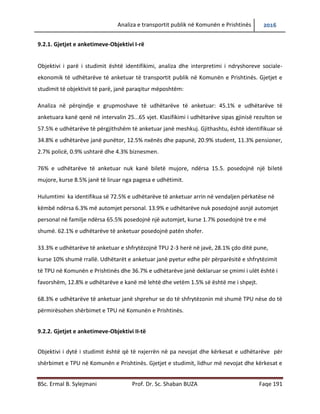 Analiza e transportit publik në Komunën e Prishtinës 2016
BSc. Ermal B. Sylejmani Prof. Dr. Sc. Shaban BUZA Faqe 191
9.2.1. Gjetjet e anketimeve-Objektivi I-rë
Objektivi i parë i studimit është identifikimi, analiza dhe interpretimi i ndryshoreve sociale-
ekonomik të udhëtarëve të anketuar të transportit publik në Komunën e Prishtinës. Gjetjet e
studimit të objektivit të parë, janë paraqitur mëposhtëm:
Analiza në përqindje e grupmoshave të udhëtarëve të anketuar: 45.1% e udhëtarëve të
anketuara kanë qenë në intervalin 25...65 vjet. Klasifikimi i udhëtarëve sipas gjinisë rezulton se
57.5% e udhëtarëve të përgjithshëm të anketuar janë meshkuj. Gjithashtu, është identifikuar së
34.8% e udhëtarëve janë punëtor, 12.5% nxënës dhe papunë, 20.9% student, 11.3% pensioner,
2.7% policë, 0.9% ushtarë dhe 4.3% biznesmen.
76% e udhëtarëve të anketuar nuk kanë biletë mujore, ndërsa 15.5. posedojnë një biletë
mujore, kurse 8.5% janë të liruar nga pagesa e udhëtimit.
Hulumtimi ka identifikuar se 72.5% e udhëtarëve të anketuar arrin në vend ndaljen përkatëse
në këmbë ndërsa 6.3% me automjet personal. 13.9% e udhëtarëve nuk posedojnë asnjë
automjet personal në familje ndërsa 65.5% posedojnë një automjet, kurse 1.7% posedojnë tre e
më shumë. 62.1% e udhëtarëve të anketuar posedojnë patet shofer.
33.3% e udhëtarëve të anketuar e shfrytëzojnë TPU 2-3 herë në javë, 28.1% çdo ditë pune,
kurse 10% shumë rrallë. Udhëtarët e anketuar janë pyetur edhe për përparësitë e shfrytëzimit
të TPU në Komunën e Prishtinës dhe 36.7% e udhëtarëve janë deklaruar se çmimi i ulët është i
favorshëm, 12.8% e udhëtarëve e kanë më lehtë dhe vetëm 1.5% së është më i shpejtë.
68.3% e udhëtarëve të anketuar janë shprehur se do të shfrytëzonin më shumë TPU nëse do të
përmirësohen shërbimet e TPU në Komunën e Prishtinës.
9.2.2. Gjetjet e anketimeve-Objektivi II-të
Objektivi i dytë i studimit është që të nxjerrën në pah nevojat dhe kërkesat e udhëtarëve për
shërbimet e TPU në Komunën e Prishtinës. Gjetjet e studimit, lidhur më nevojat dhe kërkesat e
 
