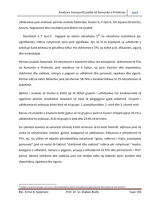 Analiza e transportit publik në Komunën e Prishtinës 2016
BSc. Ermal B. Sylejmani Prof. Dr. Sc. Shaban BUZA Faqe 192
udhëtarëve janë analizuar përmes analizës faktoriale, Cluster-it, T-test-it, Chi-Square (Ki katror),
Anoves, Regresionit dhe rezultatet janë dhënë më poshtë:
Rezultatet e T test-it tregojnë se vetëm ndryshorja 593
ka ndryshime statistikore (jo-
signifikante), ndërsa ndryshoret tjera janë signifikate. Kjo na le të kuptojmë se udhëtarët e
anketuar kanë kërkesa të përafërta lidhur me shërbimet e TPU siç është p.sh. efikasiteti, siguria
dhe mirëmbajtja.
Përmes analizës faktoriale, 19 ndryshoret e anketimit lidhur me kënaqësinë shërbimeve të TPU
në Komunën e Prishtinës janë reduktuar në 4 faktor, siç janë: komfori dhe shpeshtësia,
shërbimet dhe saktësia, mënyra e pagesës se udhëtimit dhe personeli, ngarkesa dhe siguria.
Përmes këtyre katër faktorëve janë përshkruar 58.74% e karakteristikave të 19 ndryshorëve të
anketimit.
Qëllimi i analizës së Cluster-it është që të bëhet grupimi i udhëtarëve me karakteristika të
ngjashme përmes rezultateve mesatare në bazë të përgjigjjeve gjatë anketimit. Grupimi i
udhëtarëve të anketuar është bërë në tri grupe: 1. pamjaftueshëm, 2. mirë dhe 3. shumë mirë.
Bazuar në analizën e Clusterit është gjetur së në grupin e parë të Cluster-it bëjnë pjesë 35.1% e
udhëtarëve të anketuar, 41% në grupin e dytë dhe 23.9% në të tretin.
Sa i përketë analizës së variancës (Anova) është vërtetuar së të katër faktorët definuar janë në
varësi të ndryshorëve: moshës, gjinisë, kategorisë së udhëtarëve, frekuenca e shfrytëzimit të
TPU, etj. Siç shihet në tabelën përmbledhëse ndryshoret “gjinia, ndërrimi i linjës, automjetet
personale” janë në varësi të faktorit “shërbimet dhe saktësia” ndërsa për ndryshoret “mosha,
kategoria e udhëtarit, mënyra e pagesës, arsyeja e shfrytëzimit të TPU dhe përmirësimi i TPU”
përveç faktorit shërbime dhe saktësia janë më rëndësi edhe dy faktorë tjerë: komfori dhe
shpeshtësia, ngarkesa dhe siguria.
93
Pyetja 5: Sa jeni të kënaqur me numrin dhe shpeshtësin e kalimit të autobusëve gjatë vikendit dhe festave në orët kulmore?
 