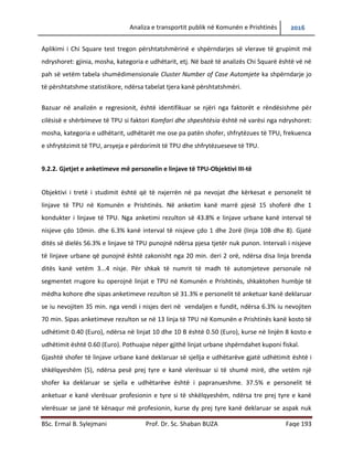 Analiza e transportit publik në Komunën e Prishtinës 2016
BSc. Ermal B. Sylejmani Prof. Dr. Sc. Shaban BUZA Faqe 193
Aplikimi i Chi Square test tregon përshtatshmërinë e shpërndarjes së vlerave të grupimit me
ndryshoret: gjinia, mosha, kategoria e udhëtarit, etj. Në bazë të analizës Chi Squarë është vënë
në pah së vetëm tabela shumëdimensionale Cluster Number of Case Automjete ka shpërndarje
jo të përshtatshme statistikore, ndërsa tabelat tjera kanë përshtatshmëri.
Bazuar në analizën e regresionit, është identifikuar se njëri nga faktorët e rëndësishme për
cilësisë e shërbimeve të TPU si faktori Komfori dhe shpeshtësia është në varësi nga ndryshoret:
mosha, kategoria e udhëtarit, udhëtarët me ose pa patet shofer, shfrytëzues të TPU, frekuenca
e shfrytëzimit të TPU, arsyeja e përdorimit të TPU dhe shfrytëzueseve të TPU.
9.2.2. Gjetjet e anketimeve me personelin e linjave të TPU-Objektivi III-të
Objektivi i tretë i studimit është që të nxjerrën në pah nevojat dhe kërkesat e personelit të
linjave të TPU në Komunën e Prishtinës. Në anketim kanë marrë pjesë 15 shoferë dhe 1
kondukter i linjave të TPU. Nga anketimi rezulton së 43.8% e linjave urbane kanë interval të
nisjeve çdo 10min. dhe 6.3% kanë interval të nisjeve çdo 1 dhe 2 orë (linja 10B dhe 8). Gjatë
ditës së dielës 56.3% e linjave të TPU punojnë ndërsa pjesa tjetër nuk punon. Intervali i nisjeve
të linjave urbane që punojnë është zakonisht nga 20 min. deri 2 orë, ndërsa disa linja brenda
ditës kanë vetëm 3...4 nisje. Për shkak të numrit të madh të automjeteve personale në
segmentet rrugore ku operojnë linjat e TPU në Komunën e Prishtinës, shkaktohen humbje të
mëdha kohore dhe sipas anketimeve rezulton së 31.3% e personelit të anketuar kanë deklaruar
se iu nevojiten 35 min. nga vendi i nisjes deri në vend ndaljen e fundit, ndërsa 6.3% iu nevojiten
70 min. Sipas anketimeve rezulton se në 13 linja të TPU në Komunën e Prishtinës kanë kosto të
udhëtimit 0.40 (Euro), ndërsa në linjat 10 dhe 10 B është 0.50 (Euro), kurse në linjën 8 kosto e
udhëtimit është 0.60 (Euro). Pothuajse nëper gjithë linjat urbane shpërndahet kuponi fiskal.
Gjashtë shofer të linjave urbane kanë deklaruar së sjellja e udhëtarëve gjatë udhëtimit është i
shkëlqyeshëm (5), ndërsa pesë prej tyre e kanë vlerësuar si të shumë mirë, dhe vetëm një
shofer ka deklaruar se sjella e udhëtarëve është i papranueshme. 37.5% e personelit të
anketuar e kanë vlerësuar profesionin e tyre si të shkëlqyeshëm, ndërsa tre prej tyre e kanë
vlerësuar se janë të kënaqur me profesionin, kurse dy prej tyre kanë deklaruar se aspak nuk
 