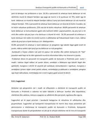 Analiza e transportit publik në Komunën e Prishtinës 2016
BSc. Ermal B. Sylejmani Prof. Dr. Sc. Shaban BUZA Faqe 194
janë të kënaqur me profesionin e tyre. 56.3% e personelit të anketuar kanë deklaruar së më
vështirësi mund të mbajnë familjen nga paga që marrin si të punësuar në TPU, katër nga të
kanë deklaruar se mund të mbajnë familjen ndërsa 3 prej tyre kanë deklaruar së nuk mund të
mbajnë familjen. 75% e personelit të anketuar kanë deklaruar së nëse do të kishin mundësi, do
të kishin ndryshuar profesionin, 25% nuk do të kishin ndryshuar. 68.8% personelit të anketuar
kanë deklaruar se komunikacioni gjatë orës kulmore është i papranueshëm, dy prej tyre si të
mirë dhe vetëm një prej tyre e ka vlerësuar si shumë të mirë. 56.3% personelit të anketuar e
kanë vlerësuar me notën tre (mirë) numrin e udhëtarëve që frekuentojnë linjën e tyre, ndërsa
vetëm dy prej tyre e kanë vlerësuar si të shkëlqyeshëm.
93.8% personelit të anketuar e kanë deklaruar se pengohen nga taksitë ilegal gjatë orarit të
punës, ndërsa vetëm njëri prej tyre ka deklaruar se nuk pengohet.
Autobusët e linjave urbane nuk janë të pajisur më wireless dhe vetëm kompania 24 “Yjet”
posedon web-faqe në të cilën qytetarët mund të informohen lidhur me itinerarin e punës.
Problemet ditore të personelit të transportit publik në Komunën e Prishtinës janë: numri i
madh i taksive ilegal ndikon në punën ditore, vend ndaljet e bllokuara nga taksitë ilegal dhe
qytetarët, mungesa e shiritit të veçantë për autobusë, komunikacioni i ngarkuar, mungesa e
vend ndaljeve zyrtare nëpër zonat jashtë urbane, mirëmbajtja jo-adekuate e vend ndaljeve,
pengesa nga linjat ndërurbane, mirëmbajtja më e mirë rrugëve gjatë sezonit të dimrit.
9.2.3. Sugjerimet
Kërkohet një përqendrim më i madh në efikasitetin e shërbimit të transportit publik në
Komunën e Prishtinës e sidomos në katër faktorët e definuar: komfori dhe shpeshtësia,
shërbimet dhe saktësia, mënyra e pagesës se udhëtimit dhe personeli, ngarkesa dhe siguria.
Sugjerohet që të jepet prioritet i barabartë kategorive të ndryshme të udhëtarëve dhe
grupmoshave. Sugjerohet që kompanitë transportuese të marrin disa masa preventive për
përmirësimin e shërbimeve të transportit publik në Komunën e Prishtinës. Kompanitë
transportuese duhet të përqendrohen në atë që të ofrojnë shërbime më të mira të transportit
 