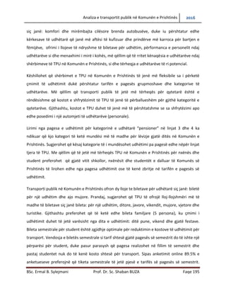 Analiza e transportit publik në Komunën e Prishtinës 2016
BSc. Ermal B. Sylejmani Prof. Dr. Sc. Shaban BUZA Faqe 195
siç janë: komfori dhe mirëmbajta cilësore brenda autobusëve, duke iu përshtatur edhe
kërkesave të udhëtarë që janë më aftësi të kufizuar dhe prindërve më karroca për bartjen e
fëmijëve, ofrimi i llojeve të ndryshme të biletave për udhëtim, përformanca e personelit ndaj
udhëtarëve si dhe menaxhimi i mirë i kohës, më qëllim që të rritet kënaqësia e udhëtarëve ndaj
shërbimeve të TPU në Komunën e Prishtinës, si dhe tërheqja e udhëtarëve të ri potencial.
Këshillohet që shërbimet e TPU në Komunën e Prishtinës të jenë më fleksibile sa i përket çmimit
të udhëtimit duke përshtatur tarifën e pagesës grupmoshave dhe kategorive të udhëtarëve.
Më qëllim që transporti publik të jetë më tërheqës për qytetar është e rëndësishme që kostot e
shfrytëzimit të TPU të jenë të përballueshëm për gjithë kategoritë e qytetarëve. Gjithashtu,
kostot e TPU duhet të jenë më të përshtatshme se sa shfrytëzimi apo edhe posedimi i një
automjeti të udhëtarëve (personale).
Lirimi nga pagesa e udhëtimit për kategorinë e udhëtarë “pensioner” në linjat 3 dhe 4 ka
ndikuar që kjo kategori të ketë mundësi më të madhe për lëvizje gjatë ditës në Komunën e
Prishtinës. Sugjerohet që kësaj kategorie të i mundësohet udhëtimi pa pagesë edhe nëpër linjat
tjera të TPU. Me qëllim që të jetë më tërheqës TPU në Komunën e Prishtinës për nxënës dhe
student preferohet që gjatë vitit shkollor, nxënësit dhe studentët e dalluar të Komunës së
Prishtinës të lirohen edhe nga pagesa e udhëtimit ose të kenë zbritje në tarifën e pagesës së
udhëtimit.
Transporti publik në Komunën e Prishtinës ofron dy lloje te biletave për udhëtarë siç janë: biletë
për një udhëtim dhe ajo mujore. Prandaj, sugjerohet që TPU të ofrojë lloj-llojshmëri më të
madhe të biletave siç janë bileta: për një udhëtim, ditore, javore, vikendit, mujore, vjetore dhe
turistike. Gjithashtu preferohet që të ketë edhe bileta familjare (5 persona), ku çmimi i
udhëtimit duhet të jetë varësisht nga dita e udhëtimit: ditë pune, vikend dhe gjatë festave.
Bileta semestrale për student është zgjidhje optimale për reduktimin e kostove të udhëtimit për
transport. Vendosja e biletës semestrale si tarif shtesë gjatë pagesës së semestrit do të ishte një
përparësi për student, duke pasur parasysh që pagesa realizohet në fillim të semestrit dhe
pastaj studentet nuk do të kenë kosto shtesë për transport. Sipas anketimit online 89.5% e
anketueseve preferojnë që tiketa semestrale të jetë pjesë e tarifës së pagesës së semestrit.
 
