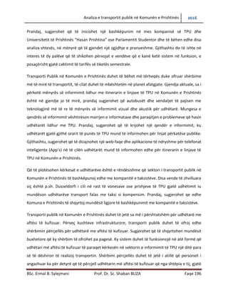 Analiza e transportit publik në Komunën e Prishtinës 2016
BSc. Ermal B. Sylejmani Prof. Dr. Sc. Shaban BUZA Faqe 196
Prandaj, sugjerohet që të iniciohet një bashkëpunim në mes kompanisë së TPU dhe
Universitetit të Prishtinës “Hasan Prishtina” ose Parlamentit Studentor dhe të bëhen edhe disa
analiza shtesës, në mënyrë që të gjendet një zgjidhje e pranueshme. Gjithashtu do të ishte në
interes të dy palëve që të shikohen përvojat e vendëve që e kanë ketë sistem në funksion, e
posaçërisht gjatë caktimit të tarifës së tiketës semestrale.
Transporti Publik në Komunën e Prishtinës duhet të bëhet më tërheqës duke ofruar shërbime
më të mira të transportit, të cilat duhet të mbështetën në planet afatgjate. Gjendja aktuale, sa i
përket mënyrës së informimit lidhur me itinerarin e linjave të TPU në Komunën e Prishtinës
është në gjendje jo të mirë, prandaj sugjerohet që autobusët dhe vend ndaljet të pajisen me
teknologjinë më të re të mënyrës së informimit vizual dhe akustik për udhëtarë. Mungesa e
qendrës së informimit vështirëson marrjen e informatave dhe paraqitjen e problemeve që hasin
udhëtarët lidhur me TPU. Prandaj, sugjerohet që të krijohet një qendër e informimit, ku
udhëtarët gjatë gjithë orarit të punës të TPU mund të informohen për linjat përkatëse publike.
Gjithashtu, sugjerohet që të dizajnohet një web-faqe dhe aplikacione të ndryshme për telefonat
inteligjente (App’s) në të cilën udhëtarët mund të informohen edhe për itinerarin e linjave të
TPU në Komunën e Prishtinës.
Që të plotësohen kërkesat e udhëtarëve është e rëndësishme që sektori i transportit publik në
Komunën e Prishtinës të bashkëpunojë edhe me kompanitë e taksistëve. Disa vende të
zhvilluara siç është p.sh. Dusseldorfi i cili në rast të vonesave ose prishjeve të TPU gjatë
udhëtimit iu mundëson udhëtarëve transport falas me taksi si kompensim. Prandaj, sugjerohet
qe edhe Komuna e Prishtinës të shqyrtojë mundësitë ligjore të bashkëpunimit me kompanitë e
taksistëve.
Transporti publik në Komunën e Prishtinës duhet të jetë sa më i përshtatshëm për udhëtarë me
aftësi të kufizuar. Përveç kushteve infrastrukturore, transporti publik duhet të ofroj edhe
shërbimin përcjellës për udhëtarë me aftësi të kufizuar. Sugjerohet që të shqyrtohen mundësit
buxhetore që ky shërbim të ofrohet pa pagesë. Ky sistem duhet të funksionojë në atë formë që
udhëtari më aftësi të kufizuar të paraqet kërkesën në sektorin e informimit të TPU një ditë para
së të dëshiron të realizoj transportin. Shërbimi përcjellës duhet të jetë i atillë që personeli i
 
