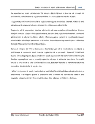 Analiza e transportit publik në Komunën e Prishtinës 2016
BSc. Ermal B. Sylejmani Prof. Dr. Sc. Shaban BUZA Faqe 197
angazhuar ka për detyrë që të përcjell udhëtarin më aftësi të kufizuar që nga shtëpia e tij, gjatë
hyrjes-daljes nga mjeti transportues. Që kostot e këtij shërbimi të jenë sa më të vogla të
mundshme, preferohet që të angazhohen nxënës të shkollave të mesme dhe student.
Sugjerohet përmirësimi i itinerarit të linjave urbane gjatë: mbrëmjes, vikendit, festave si dhe
aktiviteteve të ndryshme kulturore dhe sportive në Komunën e Prishtinës.
Sugjerohet që të promovohet siguria e udhëtarëve përmes vend ndaljeve të tejdukshme dhe
me ndriçim adekuat. Dizajni i vend ndaljeve duhet të jetë unik dhe pajisur me elementet
themelore për informim të udhëtarëve. Përveç tabelës informuese, pjesa e xhamit të vend
ndaljes së mbuluar mund të këtë edhe logen e Komunës së Prishtinës dhe duhet shmangur
vendosjen e reklamave tjera që shkaktojnë errësim brenda vend ndaljes.
Personeli i linjave të TPU në Komunën e Prishtinës luan rol të rëndësishme në cilësinë e
shërbimeve të transportit publik. Prandaj, sugjerohet që te personeli i linjave të TPU të ketë
kushte adekuate për punë. Sipas anketimeve 56.3% e personelit më vështirësi mund të mbajnë
familjen nga paga që e marrin, prandaj sugjerohet që paga të jetë me e favorshme. Personeli i
linjave të TPU duhet të ketë uniformë identifikuese, të bahen trajnime të ndryshime lidhur më
mënyrën e shërbimit dhe të ngasjes eko.
Sektorit të transportit publik i sugjerohet që gjatë planifikimit të politikave për përmirësimin e
shërbimeve të transportit publik të orientohen dhe të marrin në konsideratë kërkesat dhe
nevojat e kategorive të ndryshme të udhëtarëve, duke u bazuar në faktorët e definuar.
 