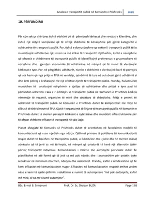 Analiza e transportit publik në Komunën e Prishtinës 2016
BSc. Ermal B. Sylejmani Prof. Dr. Sc. Shaban BUZA Faqe 198
10. PËRFUNDIMI
Për çdo sektor shërbyes është vështirë që të përmbushen kërkesat dhe nevojat e klientëve,
dhe është një detyrë komplekse që të ofrojë shërbime të kënaqshme për gjithë kategoritë e
udhëtarëve të transportit publik. Por, është e domosdoshme qe sektori i transportit publik të iu
mundësojë udhëtarëve një sistem sa më efikas të transportit. Gjithashtu, është e nevojshme që
ofruesit e shërbimeve të transportit publik të identifikojnë preferencat e grupmoshave të
ndryshme dhe gjendjen ekonomike të udhëtarëve në mënyrë që të mund të vlerësojnë
kërkesat e tyre. Por, në përgjithësi udhëtarët, nivelin e shërbimit e vlerësojnë në bazë të
përvojës që ata hasin që nga pritja e TPU në vend ndalje, qëndrimit të tyre në autobusë gjatë
udhëtimit si dhe këtë përvoj e krahasojnë më një ofertues tjetër të transportit publik. Prandaj,
hulumtuesit mundohen të analizojnë ndryshimin e sjelljes së udhëtarëve dhe pritjet e tyre pasi
të përfundon udhëtimi. Faza e ri-këmbjes së transportit publik në Komunën e Prishtinës kërkon
vëmendje të veçantë, organizim të mirë dhe struktura të shëndosha. Rritja e çmimit të
udhëtimit të transportit publik në Komunën e Prishtinës duhet të kompenzohet më rritje të
cilësisë së shërbimeve të TPU. Gjatë ri-organizimit të linjave të transportit publik në Komunën e
Prishtinës duhet të merren parasysh kërkesat e qytetarëve dhe mundësitë infrastrukturore për
të ofruar shërbime efikase të transportit në çdo lagje.
Planet afatgjate të Komunës së Prishtinës duhet të orientohen në favorizimin e modelit të
komunikacionit që ruan mjedisin nga ndotja. Qëllimet primare të politikave të komunikacionit
rrugor duhet të bazohen në transportin publik, ai këmbësor dhe çiklist dhe të merren masat
adekuate që të jenë sa më tërheqëse, në mënyrë që qytetarët të kenë një alternativ tjetër
përveç transportit individual. Komunikacioni i mbetur me automjete personale duhet të
planifikohet në atë formë që të jetë sa më pak ndotës dhe i pranueshëm për qytetin duke
reduktuar në minimum zhurmën, ndotjen dhe aksidentet. Prandaj, është e rëndësishme që të
kemi efikasitet në komunikacionin rrugor. Efikasiteti në komunikacionin rrugor arrihet vetëm
nëse e kemi të qartë qëllimin: reduktimin e numrit të automjeteve “më pak automjete, është
më mirë, së sa më shumë automjete”.
 