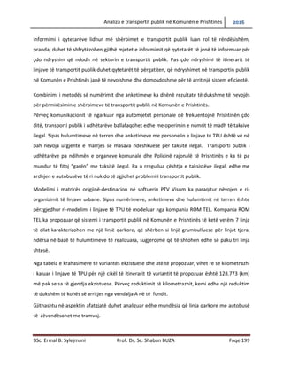 Analiza e transportit publik në Komunën e Prishtinës 2016
BSc. Ermal B. Sylejmani Prof. Dr. Sc. Shaban BUZA Faqe 199
Informimi i qytetarëve lidhur më shërbimet e transportit publik luan rol të rëndësishëm,
prandaj duhet të shfrytëzohen gjithë mjetet e informimit që qytetarët të jenë të informuar për
çdo ndryshim që ndodh në sektorin e transportit publik. Pas çdo ndryshimi të itinerarit të
linjave të transportit publik duhet qytetarët të përgatiten, që ndryshimet në transportin publik
në Komunën e Prishtinës janë të nevojshme dhe të domosdoshme për të arritur një sistem
eficient.
Kombinimi i metodës së numërimit dhe anketimeve ka dhënë rezultate të dukshme të nevojës
për përmirësimin e shërbimeve të transportit publik në Komunën e Prishtinës.
Përveç komunikacionit të ngarkuar nga automjetet personale që frekuentojnë Prishtinën çdo
ditë, transporti publik i udhëtarëve ballafaqohet edhe me operimin e numrit të madh të taksive
ilegal. Sipas hulumtimeve në terren dhe anketimeve me personelin e linjave të TPU është vënë
në pah nevoja urgjente e marrjes së masava ndëshkuese për taksitë ilegal. Transporti publik i
udhëtarëve pa ndihmën e organeve komunale dhe Policisë Rajonale të Prishtinës e ka të pa-
mundur të fitojë “garën” me taksitë ilegal. Pa u rregulluar çështja e taksistëve ilegal, edhe me
ardhjen e autobusëve të ri nuk do të zgjidhet problemi i transportit publik.
Modelimi i matricës origjinë-destinacion në softuerin PTV Visum ka paraqitur nëvojen e ri-
organizimit të linjave urbane. Sipas numërimeve, anketimeve dhe hulumtimit në terren është
përzgjedhur ri-modelimi i linjave të TPU të modeluar nga kompania ROM TEL. Kompania ROM
TEL ka propozuar që sistemi i transportit publik në Komunën e Prishtinës të ketë vetëm 7 linja
të cilat karakterizohen me një linjë qarkore, që shërben si linjë grumbulluese për linjat tjera,
ndërsa në bazë të hulumtimeve të realizuara, sugjerojmë që të shtohen edhe së paku tri linja
shtesë.
Nga tabela e krahasimeve të variantës ekzistuese dhe atë të propozuar, vihet re se kilometrazhi
i kaluar i linjave të TPU për një cikël të itinerarit të variantit të propozuar është 128.773 (km)
më pak se sa të gjendja ekzistuese. Përveç reduktimit të kilometrazhit, kemi edhe një reduktim
të dukshëm të kohës së arritjes nga vendalja A në të fundit.
Gjithashtu, në aspektin afatgjatë duhet analizuar edhe mundësia që linja qarkore me autobusë
të zëvendësohet me tramvaj.
 