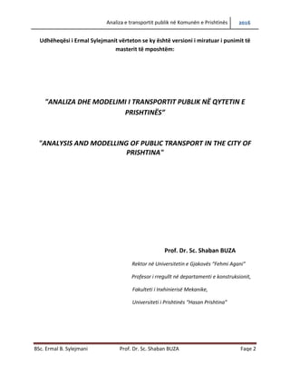 Analiza e transportit publik në Komunën e Prishtinës 2016
BSc. Ermal B. Sylejmani Prof. Dr. Sc. Shaban BUZA Faqe 2
Udhëheqësi i Ermal Sylejmanit vërteton se ky është versioni i miratuar i punimit të
masterit të mposhtëm:
"ANALIZA DHE MODELIMI I TRANSPORTIT PUBLIK NË QYTETIN E
PRISHTINËS”
"ANALYSIS AND MODELLING OF PUBLIC TRANSPORT IN THE CITY OF
PRISHTINA"
Prof. Dr. Sc. Shaban BUZA
Rektor në Universitetin e Gjakovës “Fehmi Agani”
Profesor i rregullt në departamentin e Konstruksionit,
Fakulteti i Inxhinierisë Mekanike,
Universiteti i Prishtinës “Hasan Prishtina”
 
