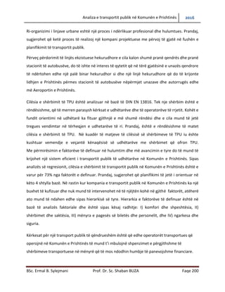 Analiza e transportit publik në Komunën e Prishtinës 2016
BSc. Ermal B. Sylejmani Prof. Dr. Sc. Shaban BUZA Faqe 200
Ri-organizimi i linjave urbane eshtë një proces i ndërlikuar profesional dhe hulumtues. Prandaj,
sugjerohet që ketë proces të realizojë një kompani projektuese me përvojë të gjatë në fushën e
planifikimit të transportit publik.
Përveç përdorimit të linjës ekzistuese hekurudhore e cila kalon shumë pranë qendrës dhe pranë
stacionit të autobusëve, do të ishte në interes të qytetit që në tërë gjatësinë e unazës qendrore
të ndërtohen edhe një palë binar hekurudhor si dhe një linjë hekurudhore që do të krijonte
lidhjen e Prishtinës përmes stacionit të autobusëve nëpërmjet unazave dhe autorrugës edhe
më Aeroportin e Prishtinës.
Cilësia e shërbimit të TPU është analizuar në bazë të DIN EN 13816. Tek nje shërbim është e
rëndësishme, që të merren parasysh kërkesat e udhëtarëve dhe të operatorëve të rrjetit. Kohët
e fundit orientimi në udhëtarë ka fituar gjithnjë e më shumë rëndësi dhe e cila mund të jetë
tregues vendimtar në tërheqjen e udhetarëve të ri. Prandaj, është e rëndësishme të matet
cilësia e shërbimit të TPU. Në kuadër të matjeve të cilësisë së shërbimeve të TPU iu ështe
kushtuar vemendje e veçantë kënaqësisë së udhëtarëve me shërbimet që ofron TPU.
Me përmirësimin e faktorëve të definuar në hulumtim dhe më avancimin e tyre do të mund të
krijohet një sistem eficient i transportit publik të udhëtarëve në Komunën e Prishtinës. Sipas
analizës së regresionit, cilësia e shërbimit të transportit publik në Komunën e Prishtinës është e
varur për 73% nga faktorët e definuar. Prandaj, sugjerohet që planifikimi të jetë i orientuar në
këto 4 shtylla bazë. Në rastin kur kompania e transportit publik në Komunën e Prishtinës ka një
buxhet të kufizuar dhe nuk mund të intervenohet në të njëjtën kohë në gjithë faktorët, atëherë
ato mund të ndahen edhe sipas hierarkisë së tyre. Hierarkia e faktorëve të definuar është në
bazë të analizës faktoriale dhe është sipas kësaj radhitje: I) komfori dhe shpeshtësia, II)
shërbimet dhe saktësia, III) mënyra e pagesës së biletës dhe personelit, dhe IV) ngarkesa dhe
siguria.
Kërkesat për një transport publik të qëndrueshëm është që edhe operatorët transportues që
operojnë në Komunën e Prishtinës të mund t’i mbulojnë shpenzimet e përgjithshme të
shërbimeve transportuese në mënyrë që të mos ndodhin humbje të panevojshme financiare.
 