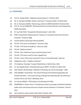 Analiza e transportit publik në Komunën e Prishtinës 2016
BSc. Ermal B. Sylejmani Prof. Dr. Sc. Shaban BUZA Faqe 201
11. LITERATURA
[1] Prof. Dr. Shaban BUZA: “Logjistika në komunikacion”, Prishtinë, 2014.
[2] Mr. Sc. Ramadan DURAKU: Skripti i ushtrimeve “Transporti Publik”, Prishtinë 2015.
[3] Mr. Sc. Ramadan DURAKU: Material nga ushtrimet-SIORR 2014/2015, Prishtinë 2014.
[4] Prof. Dr. Heiner MONHEIM: “Bestandsaufnahme und Zukunftsvision-zwei Standpunkte,
DVWG 2011/2012.
[5] Dr. Ing. Peter Mott: “Gis gestüzte Netzwerkanalyse”, SoSe 2016.
[6] ROM Transportation Engineering Ltd: “Asistenca e Transportit Urban për Komunën e
Prishtinës”, Prishtinë, 2008.
[7] Strasenverkehrs-Zulassungs-Ordnung (StVZO).
[8] PTV AG: “PTV Visum 14 Handbuch”, Karlsruhe, 2014.
[9] PTV AG: “PTV Vissim 9 Handbuch”, Karlsruhe, 2016.
[10] PTV AG: “Webinar Archive”.
[11] PTV AG: “Wie schafft man Service aud der Ganzen Linie?”.
[12] PTV AG: “PTV Visum und PTV Vissim Tipps&Tricks”.
[13] PTV AG: “Vsion Traffic Suite-Tutorial-PTV Visum 14 Schnelleinstieg”, Karlsruhe.
[14] Stadtwerke Lindau: “Stadtbus-Insellinien”.
[15] LTA Academy: Passenger Transport Mode Shares in World Cities, 2014.
[16] Dr. Ing. Angelika KLEIN: “Qualitätssicherung im ÖPNV”, Frankfurt am Main mbH.
[17] VAG Verkehrs-AG Nürnberg: “Mobilität in Nürnberg, das meinen die Bürger”, 2005.
[18] Anka SOLBRIG, masterarbeit: “Der Zusammenhang von Dienstleistungsqualität und
Verkehrsverhalten – eine Untersuchung am Beispiel der Stammkunden der Chemnitzer
Verkehrs-AG im Jahr 2013”, Mittweida, 2014.
[19] Dr. German ANGELE: “SPSS Statistics 23, Bamberg, Prill 2016.
[20] GAJENDRAN, A: Doctor Thesis “A comparative study on passengers satisfaction between
public sector and private sector bus transport service industries in Tamilnadu”, Chennai
2013.
[21] Plani zhvillimor urban Prishtina 2012-2022, Prishtinë, 2013.
 