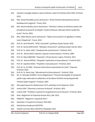 Analiza e transportit publik në Komunën e Prishtinës 2016
BSc. Ermal B. Sylejmani Prof. Dr. Sc. Shaban BUZA Faqe 202
[22] Vlerësimi strategjik mjedisor i planit zhvillimor urban të Prishtinës 2013-2023, Prishtinë,
2013.
[23] MSc. Elvida PALLASKA, punim disertacioni: “Drejt Prishtinës Metropolitane përmes
bashkëpunimit regjional”, Tiranë, 2014.
[24] MSc. Rezarta KALAJA, punim disertacioni: “Vlerësimi i cilësisë së shërbimit spitalor dhe
kënaqësisë së pacientit në Shqipëri: Studim Krahasues ndërmjet sektorit publik dhe
privat”, Durrës, 2016.
[25] MSc. Eldian BALLA, punim disertacioni: “Sjellja e konsumatorë në zgjedhjen e markës
(rasti i Shqipërisë)”, Tiranë, 2014.
[26] Prof. Dr. Seref KALAYCi: “SPSS-i në praktik”, përkthyes Kujtim Hameli, 2016.
[27] Prof. Dr. Kemal KURTULUSH: “Metodat e Hulumtimit”, përkthyes Kujtim Hameli, 2016.
[28] Prof. Dr. Sc. Naser LAJÇI: “Autobazat dhe autostacionet”, Prishtinë, 2013.
[29] Prof. Dr. Ahmet GECA: Faktorët e sigurisë në komunikacion, Prishtinë, 2009.
[30] Prof. Dr. Nijazi IBRAHIMI: “Kapaciteti I infrastrukturës rrugore, Prishtinë, 2012.
[31] Prof. Dr. Xhevat PERJUCI: “Rregullimi i qarkullimit në komunikacion”, Prishtinë 2012.
[32] Prof. Dr. Sadullah AVDIU: “Projektimi i komunikacionit”, Prishtinë, 2014.
[33] Prof. Dr. Sc. Ilir DOҪI: “Sistemet informative të operatorëve të rrjetit”- Dispensë,
Prishtinë, 2014.
[34] Prof. Dr. Sc. Rame Likaj: “Menaxhmenti në Komunikacion”, Prishtinë, 2014.
[35] Mr. Sc. Ramadan DURAKU: Punim Magjistrature “Proceset teknologjike të transportit
publik rrugor ndërurban të udhëtarëve në korridoret Prishtinë-Ferizaj-Kaçanik dhe
Prishtinë-Gjilan-Hogosht”, Prishtine, 2007.
[36] Planungshinweise für Stadtstrassen Teil 5, përkthyes Ermal Sylejmani, 2016.
[37] Instituti GAP: “Ekonomia e veturave në Kosovë”, Prishtinë, 2015.
[38] Instituti GAP: “Praktikat e buxhetimit në gjashtë Komuna të Kosovës”, Prishtinë, 2014.
[39] Atlas i Regjistrimit të Popullsisë Kosovë 2011, ASK. 2013.
[40] ASKDATA: “Regjistrimi i popullsisë 2011”.
[41] Statistikat e Transportit në Kosovë, TM3 2016.
[42] Statistisches Bundesamt DESTATIS.
[43] Verkehr auf einen Blick, DESTATIS, Wiesbaden 2013.
 