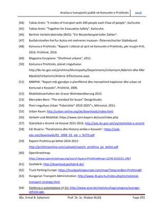 Analiza e transportit publik në Komunën e Prishtinës 2016
BSc. Ermal B. Sylejmani Prof. Dr. Sc. Shaban BUZA Faqe 203
[44] Tobias Kretz: “5 modes of transport with 200 people each-Flow of people”, Karlsruhe.
[45] Tobias Kretz: “Together for Evacuation Safety”, Karlsruhe.
[46] Berliner Verkehrsbetriebe (BVG): “Ein Musterbeispiel toller Zahlen”.
[47] Busfahrstreifen frei fur Autos mit mehreren Insassen- Österreichischer Städtebund.
[48] Komuna e Prishtinës: “Raporti i cilësisë së ajrit në Komunën e Prishtinës, për muajin Prill,
2016. Prishtinë, 2016.
[49] Magazina Evropiane: “Zhvillimet urbane”, 2011.
[50] Komuna e Prishtinës, planet rregulluese:
http://kk.rks-gov.net/prishtina/Municipality/Departments/Urbanizem,Ndertim-dhe-Mbr
Mjedisit/Urbanizmi/Arberia-3/Ekzistuese.aspx.
[51] MMPHK: “Raport mbi gjendjen e planifikimit dhe menaxhimit hapësinor dhe urban në
Komunat e Kosovës”, Prishtinë, 2006.
[52] Mobilitätsverhalten der Grazer Wohnbevölkerung 2013.
[53] Mercedes-Benz: “The standard for buses”-DesignStudio.
[54] Plani rregullues Urban “Fidanishte”-2010-2025”+, Mitrovicë, 2011.
[55] Urban Raum: http://urban-online.org/de/downloads/index.html.
[56] Verkehr und Mobilität: https://www.stmi.bayern.de/vum/index.php
[57] Statistikat e Arsimit në Kosovë 2015-2016: http://ask.rks-gov.net/sq/statistikat-e-arsimit
[58] Edi Shukriu: “Parahistoria dhe Historia antike e Kosovës”: https://aab-
edu.net/downloads/01_2008_03_edi_s_9UTD.pdf
[59] Raporti Prishtina po bëhet 2014-2015:
http://prishtinaonline.com/uploads/raporti_prishtina_po_behet.pdf
[60] OpenStreetmap:
https://www.openstreetmap.org/search?query=Prishtine#map=12/42.6532/21.1967
[61] Geofabrik: http://download.geofabrik.de/.
[62] Truck Parking Europe: https://truckparkingeurope.com/map/?lang=en&to=Prishtina#/
[63] Hungarian Transport Administration: http://www.3k.gov.hu/index.php/en/national-
transport-strategy.html.
[64] Vjetërsia e automjeteve në EU: http://www.acea.be/statistics/tag/category/average-
vehicle-age.
 