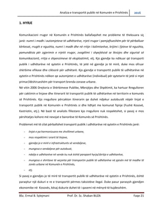 Analiza e transportit publik në Komunën e Prishtinës 2016
BSc. Ermal B. Sylejmani Prof. Dr. Sc. Shaban BUZA Faqe 21
1. HYRJE
Komunikacioni rrugor në Komunën e Prishtinës ballafaqohet me probleme të theksuara siç
janë: numri i madh i automjeteve të udhëtarëve, rrjeti rrugor i pamjaftueshëm për të përballuar
kërkesat, rrugët e ngushta, numri i madh i kalimtarëve dhe rritja e sipër e tyre, krijimi i fyteve të
ngushta, pamundësia për zgjerimin e rrjetit rrugor, zvogëlimi i shpejtësisë se lëvizjes dhe sigurisë
së komunikacionit, rritja e shpenzimeve të eksploatimit, etj. Kjo gjendje ka ndikuar që transporti
publik i udhëtarëve në qytetin e Prishtinës, të jetë në gjendje jo të mirë, duke mos ofruar
shërbime efikase dhe cilësorë për udhëtarë. Kjo gjendje e transportit publik të udhëtarëve në
qytetin e Prishtinës ndikon qe automjetet e udhëtarëve (individual) për qytetarin të jetë si mjet
primar/dëshirueshëm për transport brenda zonave urbane.
Në vitin 2006 Drejtoria e Shërbimeve Publike, Mbrojtjes dhe Shpëtimit, ka hartuar Rregulloren
për caktimin e linjave dhe itinerarit të transportit publik të udhëtarëve në territorin e komunës
së Prishtinës. Kjo rregullore përcakton itinerarin qe duhet ndjekur autobusët nëpër linjat e
transportit publik në Komunën e Prishtinës si dhe lidhjet me komunat fqinje (Fushë Kosovë,
Kastriotin, etj.). Në bazë të analizës fillestare kjo rregullore nuk respektohet, si pasoj e mos
përshtatjes kohore më nevojat e banorëve të Komunës së Prishtinës.
Problemet më të cilat përballohet transporti publik i udhëtarëve në qytetin e Prishtinës janë:
- linjat e pa harmonizuara me zhvillimet urbane,
- mos respektimi i orarit të linjave,
- gjendja jo e mirë e infrastrukturës së vend ndaljeve,
- mungesa e vend ndaljeve për autobusë,
- ndalja e udhëtarëve në vende ku nuk është paraparë,
- mungesa e shiritave të veçanta për transportin publik të udhëtarëve në pjesën më të madhe të
zonës urbane në Komunën e Prishtinës,
- etj.
Si pasoj e gjendjes jo të mirë të transportit publik të udhëtarëve në qytetin e Prishtinës, është
paraqitur një dukuri e re e transportit përmes taksistëve ilegal. Duke pasur parasysh gjendjen
ekonomike në Kosovës, kësaj dukurie duhet t’i qasemi në mënyrë të kujdesshme.
 