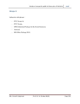 Analiza e transportit publik në Komunën e Prishtinës 2016
BSc. Ermal B. Sylejmani Prof. Dr. Sc. Shaban BUZA Faqe 219
Shtojca D
Softuerët e shfrytëzuar:
- PTV Visum 14,
- PTV Vissim,
- SPSS (Statistical Package for the Social Sciences),
- Autocad,
- MS Office Package 2010.
 