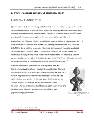 Analiza e transportit publik në Komunën e Prishtinës 2016
BSc. Ermal B. Sylejmani Prof. Dr. Sc. Shaban BUZA Faqe 22
2. QYTETI I PRISHTINËS- ZHVILLIMI NË KONTEKSTIN KOHOR
2.1. PRISHTINA NË KONTEKST HISTORIK
Gjurmët e banimit në rajonin më të gjerë të Prishtinës mund të përcillen që nga vendbanimet
parahistorike për të cilat dëshmojnë shumë lokaliteti arkeologjike. Vendbanimi autokton, është
7 km larg Prishtinës së sotme, e cila në kohën e sundimit të perandorit romak Trajan1
(98-117
p.e.r.), ngritët në rangun e municipiumit dhe merr emrin Ulpiana për nder të tij.
Shkrimi i parë për Prishtinën është ai i vitit 1342 nga Perandori i Bizantit, Johan Kantakuzen, i cili
Prishtinën e përshkruan si një fshat. Pas këtij viti, ka të ngjarë se ekzistonte kisha katolike e
Shën Mërisë dhe si priftërinj përmenden edhe emra, si ai i shqiptarit Don Lasio. Meqë gjatë
periudhës së vjetër ekzistonte qyteti i vjetër Ulpiana (Ulkiana), ndërsa gjatë mesjetës së
hershme Artana si qytet xehetarësh, atëherë hetohet se Prishtina deri në kohën e sundimit
osman, nuk dëshmon ndonjë rol të rëndësishëm gjatë shek. XIV e XV kur Prishtina, kryeqyteti i
sotëm i Kosovës fillon të zhvillohet edhe si qendër e rëndësishme tregtare.2
Prishtina, si vendbanim përmendet për herë të parë në shek. XIII.
Merita të veçanta për zhvillimin e tregtisë në periudhën XIV e XV e kanë
dubrovnikasit, të cilët në Prishtinë e formuan edhe koloninë e parë, më të
madhen prej katër kolonive që kishin në atë kohë në Ballkan. Në këtë
kohë, Prishtina ishte qendër e fuqishme tregtare dhe financiare, e cila
tërhiqte tregtarët nga Gjenova, Verona, Mantova dhe Firenca.
Në kohën e Perandorisë Romake, Prishtina ishte një kryqëzim i rrugëve të
rëndësishme që lidhnin Evropën Qendrore me Ballkanin jugor,
jug lindor dhe jug perëndimor.
1
Trajan-http://www.fjala.info/arkiv/fjala1/?p=4109
2
https://kk.rks-gov.net/prishtina/City-guide/History.aspx
Fig. 2.1. Figura e Hyjneshës në
fron
 