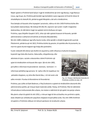 Analiza e transportit publik në Komunën e Prishtinës 2016
BSc. Ermal B. Sylejmani Prof. Dr. Sc. Shaban BUZA Faqe 23
Nëpër qytetin e Prishtinë kanë kaluar rrugë të rëndësishme që vinin nga Bosnja, rruga Naissus-
Lissus, nga Scupi, etj. Prishtina përmendet nga kontaktet e para raguzane në fund të viteve të
shtatëdhjeta të shekullit XII, përderisa gjatë Mesjetës u bë seli e rëndësishme.
Para betejës së Kosovës ishte kryeqytet i provincës, ndërsa në vitin 1426 Prishtina kishte dhe
konsullatën dubrovnikase. Në shekujt XIV dhe XV, vepronin një numër i madh i tregtarëve
dubrovnikas, të cilët bënin tregti me qytetet më të zhvilluara në rajon.
Prishtina, sipas Shtjefën Gaspërit 1671, ishte një ndër qytetet kryesore të Kosovës, qendër
administrative e xehtarisë së krahinës së Artanës (Novobërdës).
Në vitin 1689 e dobësuar nga lufta Austro-turke, ishte qendër e shtabit të gjeneralit austriak
Pikolominit, përderisa që më 1812, Prishtina kishte dy panaire, të vjeshtës dhe të pranverës, ku
merrnin pjesë shumë tregtarë nga lindja dhe perëndimi.
Fundi i shekullit XIX shënoi një zhvillim të veçantë ku erdhi influenca e kulturës Evropiane,
kryesisht nga Italia dhe Austria. Hekurudha, shtypshkronja, dhe
aktivitete të tjera sociale e ekonomike e bënë Prishtinën një
qytet të rëndësishëm në Kosovë dhe rajon. Që në vitin 1892,
periudhë e reformave të perandorisë otomane, komisioni ri i
reformave përbëhej nga persona të njohur dhe të respektuar me
përkatësi shqiptare, siç ishte dhe Danish Beu, i cili më vonë u bë
edhe ministër i Punëve të Brendshme të Perandorisë.
Prishtina, pas Luftës së Dytë Botërore, e fitoj funksionin e qytetit të rëndësishëm ekonomik dhe
administrativo-politik, që i krijuan bazë materiale solide. Pastaj, në Prishtinë, filloi të ndërtohet
infrastruktura institucionale dhe urbane, me moton e ndërtimit të një qyteti me pamje urbane.
Me planin urban të qytetit të vitit 1953, u rrënuan lagje të tëra së bashku me çarshinë e vjetër,
duke shkatërruar arkitekturën popullore shqiptare të periudhës turke. Pas vitit 1999 zhvillimet
në qytetin e Prishtinës ndikuan në mënyrë qenësore në strukturën urbane.
Fig. 2.2. Pamje e bërthamës historike të
Prishtinës në fillim të shek. XX
 