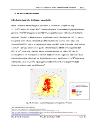Analiza e transportit publik në Komunën e Prishtinës 2016
BSc. Ermal B. Sylejmani Prof. Dr. Sc. Shaban BUZA Faqe 25
2.2. PROFILI I GJENDJES URBANE
2.2.1. Pozita gjeografike dhe Pasqyra e popullatës
Qyteti i Prishtinës shtrihet në pjesën verilindore të Kosovës dhe ka sipërfaqe prej
523 [ ], prej të cilës 77.687 [ ]5 është zonë urbane. Prishtina ka shtrirje gjeografike prej
gjerësisë 42:40’00’’ dhe gjatësi prej 21:20’15’’, me pozitë qendrore në Gadishullin Ballkanik.
Komuna e Prishtinës ka 43 vendbanime, prej të cilave rreth 81% e popullsisë (161,751 banorë)
banojnë në zonën urbane ndërsa 19% (37,146) në atë rurale. Shumica etnike e tyre janë
shqiptarë (mbi 95%), ndërsa në pakicën tjetër hyjnë turq (1%), serbë, boshnjakë, romë, egjiptas
e ashkali6
. Sipërfaqja e ndërtuar në qytetin e Prishtinës është 23.656 km2
, prej së cilës 85%
(20.116 km2
) është zonë e banimit. Banimi individual dominon me 18 km2
(89.5% e sip.
ndërtuar) krahas atij shumëbanesor me rreth 2.116 km2
(10.5% e sipërfaqe ndërtuar).7
Është
qyteti më i populluar në Kosovë, me dendësi banimore prej 380,3[ ],8
kurse zona
urbane 2082.1[ ]. Sipas Agjencisë së Statistikave të Kosovës për vitin 2015
vlerësohet se Prishtina ka 204,721 banorë.9
Fig. 2.3. Dendësia e popullsisë sipas qarqeve regjistruese-Prishtinë
5
http://banimidhehapesira.com/?l=64&id=33
6
ASK. 2013. Atlas i Regjistrimit të Popullsisë Kosovë 2011. Fq. 34-37
7
Hidroing-DK, Urbanistica, Ekonerg. 2013. Plani Zhvillimor Urban i Prishtinës 2012-22. Fq. 70
8
ASK. 2013. Atlas i Regjistrimit të Popullsisë Kosovë 2011-http://ask.rks-gov.net/sq/tjera/category/89-atllasi-statistikore. Fq. 10
9
https://ask.rks-gov.net/sq/popullsia/category/88-vpk, faqe 11.
 