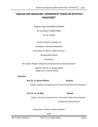Analiza e transportit publik në Komunën e Prishtinës 2016
BSc. Ermal B. Sylejmani Prof. Dr. Sc. Shaban BUZA Faqe 3
"ANALIZA DHE MODELIMI I TRANSPORTIT PUBLIK NË QYTETIN E
PRISHTINËS”
Përgatitur nga Ermal BEDRI SYLEJMANI
Rr. Esat Mekuli, 70000 FERIZAJ
Nr. ID: 151041
Punimi i masterit i paraqitur në
Fakultetin e Inxhinierisë Mekanike
Universiteti i Prishtinës “Hasan Prishtina”
Në përputhje të plotë
me kërkesat
Për Gradën “Master i Shkencës në departamentin e Komunikacionit”
Mentori: Prof. Dr. Sc. Shaban BUZA
Dekan: Dr. Sc. Ahmet SHALA
Komisioni:
Prof. Dr. Sc. Xhevat PERJUCI (Kryetar)
Profesor i angazhuar në departamentin e Konstruksionit dhe të Komunikacionit
Prof. Dr. Sc. Ilir DOÇI (Anëtar)
Profesor i Asocuar në departamentin e Konstruksionit dhe të Komunikacionit
Prodekan për Çështje Mësimor
Universiteti i Prishtinës “Hasan Prishtina”
2016
 
